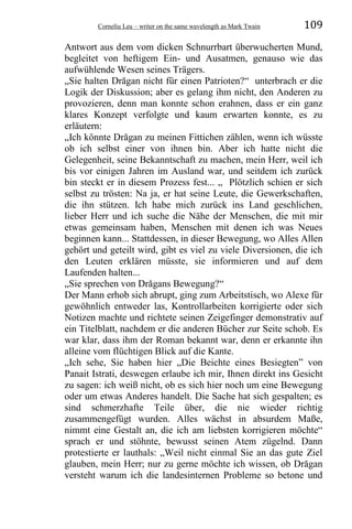 Corneliu Leu – writer on the same wavelength as Mark Twain 109
Antwort aus dem vom dicken Schnurrbart überwucherten Mund,
begleitet von heftigem Ein- und Ausatmen, genauso wie das
aufwühlende Wesen seines Trägers.
„Sie halten Drăgan nicht für einen Patrioten?“ unterbrach er die
Logik der Diskussion; aber es gelang ihm nicht, den Anderen zu
provozieren, denn man konnte schon erahnen, dass er ein ganz
klares Konzept verfolgte und kaum erwarten konnte, es zu
erläutern:
„Ich könnte Drăgan zu meinen Fittichen zählen, wenn ich wüsste
ob ich selbst einer von ihnen bin. Aber ich hatte nicht die
Gelegenheit, seine Bekanntschaft zu machen, mein Herr, weil ich
bis vor einigen Jahren im Ausland war, und seitdem ich zurück
bin steckt er in diesem Prozess fest... „ Plötzlich schien er sich
selbst zu trösten: Na ja, er hat seine Leute, die Gewerkschaften,
die ihn stützen. Ich habe mich zurück ins Land geschlichen,
lieber Herr und ich suche die Nähe der Menschen, die mit mir
etwas gemeinsam haben, Menschen mit denen ich was Neues
beginnen kann... Stattdessen, in dieser Bewegung, wo Alles Allen
gehört und geteilt wird, gibt es viel zu viele Diversionen, die ich
den Leuten erklären müsste, sie informieren und auf dem
Laufenden halten...
„Sie sprechen von Drăgans Bewegung?“
Der Mann erhob sich abrupt, ging zum Arbeitstisch, wo Alexe für
gewöhnlich entweder las, Kontrollarbeiten korrigierte oder sich
Notizen machte und richtete seinen Zeigefinger demonstrativ auf
ein Titelblatt, nachdem er die anderen Bücher zur Seite schob. Es
war klar, dass ihm der Roman bekannt war, denn er erkannte ihn
alleine vom flüchtigen Blick auf die Kante.
„Ich sehe, Sie haben hier „Die Beichte eines Besiegten” von
Panait Istrati, deswegen erlaube ich mir, Ihnen direkt ins Gesicht
zu sagen: ich weiß nicht, ob es sich hier noch um eine Bewegung
oder um etwas Anderes handelt. Die Sache hat sich gespalten; es
sind schmerzhafte Teile über, die nie wieder richtig
zusammengefügt wurden. Alles wächst in absurdem Maße,
nimmt eine Gestalt an, die ich am liebsten korrigieren möchte“
sprach er und stöhnte, bewusst seinen Atem zügelnd. Dann
protestierte er lauthals: „Weil nicht einmal Sie an das gute Ziel
glauben, mein Herr; nur zu gerne möchte ich wissen, ob Drăgan
versteht warum ich die landesinternen Probleme so betone und
 