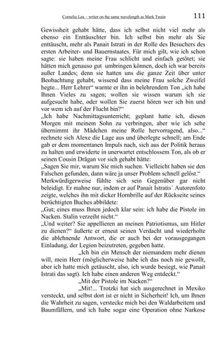 Corneliu Leu – writer on the same wavelength as Mark Twain 111
Gewissheit gehabt hätte, dass ich selbst nicht viel mehr als
ebenso ein Enttäuschter bin. Ich selbst bin mehr als Sie
enttäuscht, mehr als Panait Istrati in der Rolle des Besuchers des
ersten Arbeiter- und Bauernstaates. Für mich gilt, wie ich schon
sagte: sie haben meine Frau schlicht und einfach getötet; sie
hätten mich genauso gut umbringen können, doch ich war bereits
außer Landes; denn sie hatten uns die ganze Zeit über unter
Beobachtung gehabt, wissend dass meine Frau solche Zweifel
hegte... Herr Lehrer“ warnte er ihn in belehrendem Ton „ich habe
Ihnen Vieles zu sagen; wollen sie wissen warum ich sie
aufgesucht habe, oder wollen Sie zuerst hören wer ich bin und
vor wem ich auf der Flucht bin?“
„Ich habe Nachmittagsunterricht; geplant hatte ich, diesen
Morgen mit meinem Sohn zu verbringen, aber wie ich sehe
übernimmt ihr Mädchen meine Rolle hervorragend, also...“
rechnete sich Alexe die Lage aus und überlegte schnell; am Ende
gab er dem momentanen Impuls nach, sich aus der Politik heraus
zu halten und erwiderte in unerwartet entschlossem Ton, als ob er
seinen Cousin Drăgan vor sich gehabt hätte:
„Sagen Sie mir, warum Sie mich suchen. Vielleicht haben sie den
Falschen gefunden, dann wäre ja unser Problem schnell gelöst.“
Merkwürdigerweise fühlte sich sein Gegenüber gar nicht
beleidigt. Er mahne nur, indem er auf Panait Istratis´ Autorenfoto
zeigte, welches ihn mit dicker Hornbrille auf der Rückseite seines
berüchtigten Buches abbildete:
„Gut; eines muss Ihnen jedoch klar sein: ich habe die Pistole im
Nacken. Stalin verzeiht nicht.“
„Und weiter? Sie appellieren an meinen Patriotismus, um Hitler
zu dienen?“ äußerte er erneut seinen Verdacht und wiederholte
die ablehnende Antwort, die er auch bei der vorausgegangen
Einladung, der Legion beizutreten, gegeben hatte.
„Ich bin ein Mensch der niemandem mehr dienen
will, mein Herr (möglicherweise habe ich das noch nie gewollt,
aber ich hatte mich getäuscht, also, ich wurde besiegt, wie Panait
Istrati das sagt). Ich habe einen anderen Weg entdeckt.“
„Mit der Pistole im Nacken?“
„Mit!... Trotzki hat sich ausgerechnet in Mexiko
versteckt, und selbst dort ist er nicht in Sicherheit! Ich, um Ihnen
die Wahrheit zu sagen, verstecke mich bei den Waldarbeitern und
Baumfällern, und ich habe sogar eine Operation ohne Narkose
 