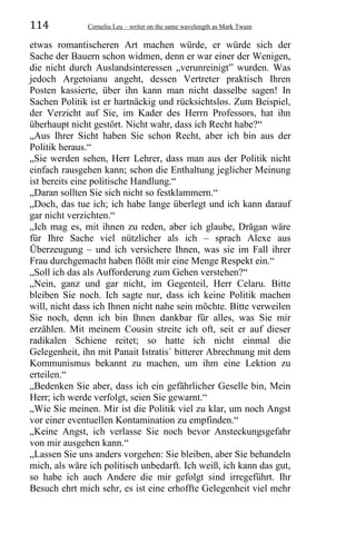 114 Corneliu Leu – writer on the same wavelength as Mark Twain
etwas romantischeren Art machen würde, er würde sich der
Sache der Bauern schon widmen, denn er war einer der Wenigen,
die nicht durch Auslandsinteressen „verunreinigt” wurden. Was
jedoch Argetoianu angeht, dessen Vertreter praktisch Ihren
Posten kassierte, über ihn kann man nicht dasselbe sagen! In
Sachen Politik ist er hartnäckig und rücksichtslos. Zum Beispiel,
der Verzicht auf Sie, im Kader des Herrn Professors, hat ihn
überhaupt nicht gestört. Nicht wahr, dass ich Recht habe?“
„Aus Ihrer Sicht haben Sie schon Recht, aber ich bin aus der
Politik heraus.“
„Sie werden sehen, Herr Lehrer, dass man aus der Politik nicht
einfach rausgehen kann; schon die Enthaltung jeglicher Meinung
ist bereits eine politische Handlung.“
„Daran sollten Sie sich nicht so festklammern.“
„Doch, das tue ich; ich habe lange überlegt und ich kann darauf
gar nicht verzichten.“
„Ich mag es, mit ihnen zu reden, aber ich glaube, Drăgan wäre
für Ihre Sache viel nützlicher als ich – sprach Alexe aus
Überzeugung – und ich versichere Ihnen, was sie im Fall ihrer
Frau durchgemacht haben flößt mir eine Menge Respekt ein.“
„Soll ich das als Aufforderung zum Gehen verstehen?“
„Nein, ganz und gar nicht, im Gegenteil, Herr Celaru. Bitte
bleiben Sie noch. Ich sagte nur, dass ich keine Politik machen
will, nicht dass ich Ihnen nicht nahe sein möchte. Bitte verweilen
Sie noch, denn ich bin Ihnen dankbar für alles, was Sie mir
erzählen. Mit meinem Cousin streite ich oft, seit er auf dieser
radikalen Schiene reitet; so hatte ich nicht einmal die
Gelegenheit, ihn mit Panait Istratis´ bitterer Abrechnung mit dem
Kommunismus bekannt zu machen, um ihm eine Lektion zu
erteilen.“
„Bedenken Sie aber, dass ich ein gefährlicher Geselle bin, Mein
Herr; ich werde verfolgt, seien Sie gewarnt.“
„Wie Sie meinen. Mir ist die Politik viel zu klar, um noch Angst
vor einer eventuellen Kontamination zu empfinden.“
„Keine Angst, ich verlasse Sie noch bevor Ansteckungsgefahr
von mir ausgehen kann.“
„Lassen Sie uns anders vorgehen: Sie bleiben, aber Sie behandeln
mich, als wäre ich politisch unbedarft. Ich weiß, ich kann das gut,
so habe ich auch Andere die mir gefolgt sind irregeführt. Ihr
Besuch ehrt mich sehr, es ist eine erhoffte Gelegenheit viel mehr
 