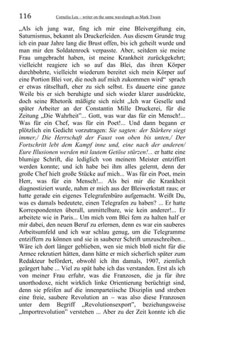116 Corneliu Leu – writer on the same wavelength as Mark Twain
„Als ich jung war, fing ich mir eine Bleivergiftung ein,
Saturnismus, bekannt als Druckerleiden. Aus diesem Grunde trug
ich ein paar Jahre lang die Brust offen, bis ich geheilt wurde und
man mir den Soldatenrock verpasste. Aber, seitdem sie meine
Frau umgebracht haben, ist meine Krankheit zurückgekehrt;
vielleicht reagiere ich so auf das Blei, das ihren Körper
durchbohrte, vielleicht wiederum bereitet sich mein Körper auf
eine Portion Blei vor, die noch auf mich zukommen wird“ sprach
er etwas rätselhaft, eher zu sich selbst. Es dauerte eine ganze
Weile bis er sich beruhigte und sich wieder klarer ausdrückte,
doch seine Rhetorik mäßigte sich nicht „Ich war Geselle und
später Arbeiter an der Constantin Mille Druckerei, für die
Zeitung „Die Wahrheit”... Gott, was war das für ein Mensch!...
Was für ein Chef, was für ein Poet!... Und dann begann er
plötzlich ein Gedicht vorzutragen: Sie sagten: der Stärkere siegt
immer,/ Die Herrschaft der Faust von oben bis unten,/ Der
Fortschritt lebt dem Kampf inne und, eine nach der anderen/
Eure Illusionen werden mit lautem Getöse stürzen!... er hatte eine
blumige Schrift, die lediglich von meinem Meister entziffert
werden konnte; und ich habe bei ihm alles gelernt, denn der
große Chef hielt große Stücke auf mich... Was für ein Poet, mein
Herr, was für ein Mensch!... Als bei mir die Krankheit
diagnostiziert wurde, nahm er mich aus der Bleiwerkstatt raus; er
hatte gerade ein eigenes Telegrafenbüro aufgemacht. Weißt Du,
was es damals bedeutete, einen Telegrafen zu haben? ... Er hatte
Korrespondenten überall, unmittelbare, wie kein anderer!... Er
arbeitete wie in Paris... Um mich vom Blei fern zu halten half er
mir dabei, den neuen Beruf zu erlernen, denn es war ein sauberes
Arbeitsumfeld und ich war schlau genug, um die Telegramme
entziffern zu können und sie in sauberer Schrift umzuschreiben...
Wäre ich dort länger geblieben, wen sie mich bloß nicht für die
Armee rekrutiert hätten, dann hätte er mich sicherlich später zum
Redakteur befördert, obwohl ich ihn damals, 1907, ziemlich
geärgert habe ... Viel zu spät habe ich das verstanden. Erst als ich
von meiner Frau erfuhr, was die Franzosen, die ja für ihre
unorthodoxe, nicht wirklich linke Orientierung berüchtigt sind,
denn sie pfeifen auf die innenparteiische Disziplin und streben
eine freie, saubere Revolution an – was also diese Franzosen
unter dem Begriff „Revolutionsexport”, beziehungsweise
„Importrevolution” verstehen ... Aber zu der Zeit konnte ich die
 
