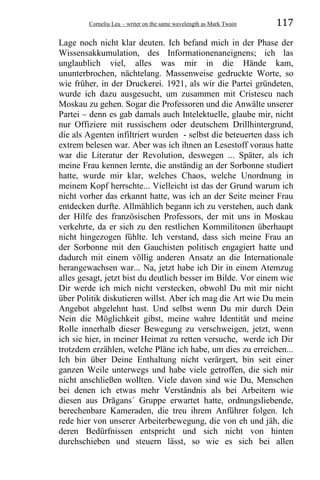 Corneliu Leu – writer on the same wavelength as Mark Twain 117
Lage noch nicht klar deuten. Ich befand mich in der Phase der
Wissensakkumulation, des Informationenaneignens; ich las
unglaublich viel, alles was mir in die Hände kam,
ununterbrochen, nächtelang. Massenweise gedruckte Worte, so
wie früher, in der Druckerei. 1921, als wir die Partei gründeten,
wurde ich dazu ausgesucht, um zusammen mit Cristescu nach
Moskau zu gehen. Sogar die Professoren und die Anwälte unserer
Partei – denn es gab damals auch Intelektuelle, glaube mir, nicht
nur Offiziere mit russischem oder deutschem Drillhintergrund,
die als Agenten infiltriert wurden - selbst die beteuerten dass ich
extrem belesen war. Aber was ich ihnen an Lesestoff voraus hatte
war die Literatur der Revolution, deswegen ... Später, als ich
meine Frau kennen lernte, die anständig an der Sorbonne studiert
hatte, wurde mir klar, welches Chaos, welche Unordnung in
meinem Kopf herrschte... Vielleicht ist das der Grund warum ich
nicht vorher das erkannt hatte, was ich an der Seite meiner Frau
entdecken durfte. Allmählich begann ich zu verstehen, auch dank
der Hilfe des französischen Professors, der mit uns in Moskau
verkehrte, da er sich zu den restlichen Kommilitonen überhaupt
nicht hingezogen fühlte. Ich verstand, dass sich meine Frau an
der Sorbonne mit den Gauchisten politisch engagiert hatte und
dadurch mit einem völlig anderen Ansatz an die Internationale
herangewachsen war... Na, jetzt habe ich Dir in einem Atemzug
alles gesagt, jetzt bist du deutlich besser im Bilde. Vor einem wie
Dir werde ich mich nicht verstecken, obwohl Du mit mir nicht
über Politik diskutieren willst. Aber ich mag die Art wie Du mein
Angebot abgelehnt hast. Und selbst wenn Du mir durch Dein
Nein die Möglichkeit gibst, meine wahre Identität und meine
Rolle innerhalb dieser Bewegung zu verschweigen, jetzt, wenn
ich sie hier, in meiner Heimat zu retten versuche, werde ich Dir
trotzdem erzählen, welche Pläne ich habe, um dies zu erreichen...
Ich bin über Deine Enthaltung nicht verärgert, bin seit einer
ganzen Weile unterwegs und habe viele getroffen, die sich mir
nicht anschließen wollten. Viele davon sind wie Du, Menschen
bei denen ich etwas mehr Verständnis als bei Arbeitern wie
diesen aus Drăgans´ Gruppe erwartet hatte, ordnungsliebende,
berechenbare Kameraden, die treu ihrem Anführer folgen. Ich
rede hier von unserer Arbeiterbewegung, die von eh und jäh, die
deren Bedürfnissen entspricht und sich nicht von hinten
durchschieben und steuern lässt, so wie es sich bei allen
 