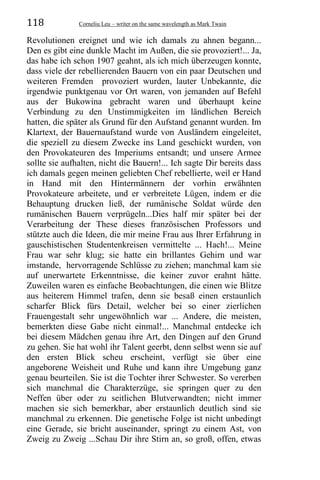 118 Corneliu Leu – writer on the same wavelength as Mark Twain
Revolutionen ereignet und wie ich damals zu ahnen begann...
Den es gibt eine dunkle Macht im Außen, die sie provoziert!... Ja,
das habe ich schon 1907 geahnt, als ich mich überzeugen konnte,
dass viele der rebellierenden Bauern von ein paar Deutschen und
weiteren Fremden provoziert wurden, lauter Unbekannte, die
irgendwie punktgenau vor Ort waren, von jemanden auf Befehl
aus der Bukowina gebracht waren und überhaupt keine
Verbindung zu den Unstimmigkeiten im ländlichen Bereich
hatten, die später als Grund für den Aufstand genannt wurden. Im
Klartext, der Bauernaufstand wurde von Ausländern eingeleitet,
die speziell zu diesem Zwecke ins Land geschickt wurden, von
den Provokateuren des Imperiums entsandt; und unsere Armee
sollte sie aufhalten, nicht die Bauern!... Ich sagte Dir bereits dass
ich damals gegen meinen geliebten Chef rebellierte, weil er Hand
in Hand mit den Hintermännern der vorhin erwähnten
Provokateure arbeitete, und er verbreitete Lügen, indem er die
Behauptung drucken ließ, der rumänische Soldat würde den
rumänischen Bauern verprügeln...Dies half mir später bei der
Verarbeitung der These dieses französischen Professors und
stützte auch die Ideen, die mir meine Frau aus Ihrer Erfahrung in
gauschistischen Studentenkreisen vermittelte ... Hach!... Meine
Frau war sehr klug; sie hatte ein brillantes Gehirn und war
imstande, hervorragende Schlüsse zu ziehen; manchmal kam sie
auf unerwartete Erkenntnisse, die keiner zuvor erahnt hätte.
Zuweilen waren es einfache Beobachtungen, die einen wie Blitze
aus heiterem Himmel trafen, denn sie besaß einen erstaunlich
scharfer Blick fürs Detail, welcher bei so einer zierlichen
Frauengestalt sehr ungewöhnlich war ... Andere, die meisten,
bemerkten diese Gabe nicht einmal!... Manchmal entdecke ich
bei diesem Mädchen genau ihre Art, den Dingen auf den Grund
zu gehen. Sie hat wohl ihr Talent geerbt, denn selbst wenn sie auf
den ersten Blick scheu erscheint, verfügt sie über eine
angeborene Weisheit und Ruhe und kann ihre Umgebung ganz
genau beurteilen. Sie ist die Tochter ihrer Schwester. So vererben
sich manchmal die Charakterzüge, sie springen quer zu den
Neffen über oder zu seitlichen Blutverwandten; nicht immer
machen sie sich bemerkbar, aber erstaunlich deutlich sind sie
manchmal zu erkennen. Die genetische Folge ist nicht unbedingt
eine Gerade, sie bricht auseinander, springt zu einem Ast, von
Zweig zu Zweig ...Schau Dir ihre Stirn an, so groß, offen, etwas
 