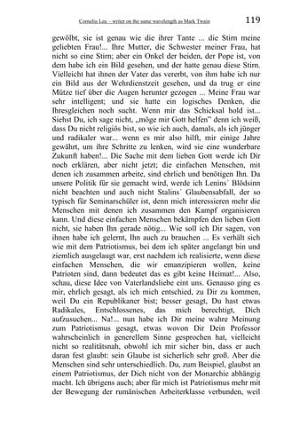 Corneliu Leu – writer on the same wavelength as Mark Twain 119
gewölbt, sie ist genau wie die ihrer Tante ... die Stirn meine
geliebten Frau!... Ihre Mutter, die Schwester meiner Frau, hat
nicht so eine Stirn; aber ein Onkel der beiden, der Pope ist, von
dem habe ich ein Bild gesehen, und der hatte genau diese Stirn.
Vielleicht hat ihnen der Vater das vererbt, von ihm habe ich nur
ein Bild aus der Wehrdienstzeit gesehen, und da trug er eine
Mütze tief über die Augen herunter gezogen ... Meine Frau war
sehr intelligent; und sie hatte ein logisches Denken, die
Ihresgleichen noch sucht. Wenn mir das Schicksal hold ist...
Siehst Du, ich sage nicht, „möge mir Gott helfen” denn ich weiß,
dass Du nicht religiös bist, so wie ich auch, damals, als ich jünger
und radikaler war... wenn es mir also hilft, mir einige Jahre
gewährt, um ihre Schritte zu lenken, wird sie eine wunderbare
Zukunft haben!... Die Sache mit dem lieben Gott werde ich Dir
noch erklären, aber nicht jetzt; die einfachen Menschen, mit
denen ich zusammen arbeite, sind ehrlich und benötigen Ihn. Da
unsere Politik für sie gemacht wird, werde ich Lenins´ Blödsinn
nicht beachten und auch nicht Stalins´ Glaubensabfall, der so
typisch für Seminarschüler ist, denn mich interessieren mehr die
Menschen mit denen ich zusammen den Kampf organisieren
kann. Und diese einfachen Menschen bekämpfen den lieben Gott
nicht, sie haben Ihn gerade nötig... Wie soll ich Dir sagen, von
ihnen habe ich gelernt, Ihn auch zu brauchen ... Es verhält sich
wie mit dem Patriotismus, bei dem ich später angelangt bin und
ziemlich ausgelaugt war, erst nachdem ich realisierte, wenn diese
einfachen Menschen, die wir emanzipieren wollen, keine
Patrioten sind, dann bedeutet das es gibt keine Heimat!... Also,
schau, diese Idee von Vaterlandsliebe eint uns. Genauso ging es
mir, ehrlich gesagt, als ich mich entschied, zu Dir zu kommen,
weil Du ein Republikaner bist; besser gesagt, Du hast etwas
Radikales, Entschlossenes, das mich berechtigt, Dich
aufzusuchen... Na!... nun habe ich Dir meine wahre Meinung
zum Patriotismus gesagt, etwas wovon Dir Dein Professor
wahrscheinlich in generellem Sinne gesprochen hat, vielleicht
nicht so realitätsnah, obwohl ich mir sicher bin, dass er auch
daran fest glaubt: sein Glaube ist sicherlich sehr groß. Aber die
Menschen sind sehr unterschiedlich. Du, zum Beispiel, glaubst an
einem Patriotismus, der Dich nicht von der Monarchie abhängig
macht. Ich übrigens auch; aber für mich ist Patriotismus mehr mit
der Bewegung der rumänischen Arbeiterklasse verbunden, weil
 