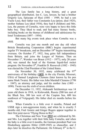 12 Corneliu Leu – writer on the same wavelength as Mark Twain
The Leu family has a long history, and a great
geographical distribution. Ion C. Leu, lawyer, he had a brother
Grigorie Leu, Episcope of Husi (1881 – 1949, he had a son
Vasile Leu), their father was Constantin Leu (priest, died 1925),
mother Sultana Leu (died 1934), they had 8 children) and Mrs.
Leu, the parents of Corneliu, were very happy to have this little
baby boy. They liked to read, and had many literary books,
including books on the themes of childhood and adolescence by
Ionel Teodoreanu (1897 – 1954).
But many big events took place when Corneliu was a
child.
Corneliu was just one month and one day old when
British Broadcasting Corporation (BBC) begins experimental
regular TV broadcasts, and on December 19th
begins transmitting
overseas. On October 3rd
, 1932, Iraq gains full independence
from Britain, and joins the League of Nations. Then on
November 1st
, Wernher von Braun (1912 – 1977), only 20 years
old, was named the head of the German liquid-fuel rocket
program. On November 8th
, Franklin D. Roosevelt (1882 – 1945)
was elected the 32nd President of the United States.
On November 30, 1932, many celebrated the 97th
anniversary of the birthday (1835, in the city Florida, Missouri,
USA) of Samuel Langhorne Clemens (later known by his pen
name Mark Twain). His father was John Marshall Clemens (1798
– 1847), an attorney and judge, and his mother Jane (1803 –
1890). Twain was the sixth of seven children.
On December 11, 1932, Aleksandr Solzhenitsyn was 14
years old (born in 1918, in Kislovodsk, Russia (200 km east of
the Black Sea, 300 km west of the Caspian Sea, 600 km
southwest of Volgograd). His father died six months before his
birth.
When Corneliu is a little over 4 months, Poland and
USSR sign a non-aggression treaty, and when he is exactly 5
months old, Fred Astaire and Ginger Rogers appear together in
their first joint movie “Flying Down to Rio”.
The Christmas and New Year 1933 are celebrated by Mr.
and Mrs. Leu together with their little baby Corneliu, and when
the baby is a little over 6 months, the German president Paul von
Hindenburg appoints Hitler (1889-1945) as chancellor, and 2
days later he dissolves the Parliament. On February 8th
in the U.
 