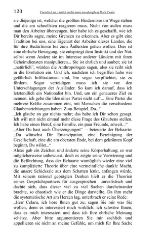 120 Corneliu Leu – writer on the same wavelength as Mark Twain
sie diejenige ist, welcher die größten Hindernisse im Wege stehen
und die am schnellsten reagieren muss. Nicht von außen muss
man den Arbeiter überzeugen, hier habe ich es geschafft, wie ich
Dir bereits sagte, meine Grenzen zu erkennen. Aber es gibt eine
Tradition bei uns, eine Eigenart der Arbeiter dieses Landes, die
für ihre Bedürfnisse bis zum Äußersten gehen wollen. Dies ist
eine ehrliche Bewegung; sie entspringt dem Instinkt und der Not,
selbst wenn Andere sie im Interesse anderer Ländern mit ihren
Geheimdiensten manipulieren... Sie ist ehrlich und sauber; sie ist
„natürlich”, würden die Anthropologen sagen, also sie reiht sich
in die Evolution ein. Und ich, nachdem ich begriffen habe wie
gefährlich Infiltrationen sind, bin sogar verpflichtet, sie zu
fördern. Sogar verteidigen muss ich sie vor den
Unterschlagungen der Ausländer. So kam ich darauf, dass ich
letztendlich ein Nationalist bin. Und, um ein genaueres Ziel zu
nennen, ich gebe die Idee einer Partei nicht auf!... Eine Partei die
mehrere Kräfte zusammen eint, mit Menschen die verschiedene
Glaubensrichtungen haben. Zum Beispiel, Du...“
„Ich glaube an gar nichts mehr; das habe ich Dir schon gesagt.
Ich will mir nicht einmal mehr diese Frage des Glaubens stellen.
Ich habe einen Beruf, eine Familie, ein paar Freunde, soweit...“
„Aber Du hast auch Überzeugungen“ – beteuerte der Behaarte:
„Du wünschst Dir Emanzipation, eine Bereinigung der
Gesellschaft, eine die am obersten Ende, bei dem gekrönten Kopf
beginnt, Du willst...“
Alexe gab ein Zeichen und änderte seine Körperhaltung; es war
möglicherweise unbewusst, doch es zeigte seine Verwirrung und
die Befürchtung, dass der Behaarte womöglich wieder eine viel
zu komplizierte Theorie über eine vermeintliche dunkle Macht,
die unsere Schicksale aus dem Schatten lenkt, anfangen würde.
Mit seinem rational geprägten Denken hielt er die Theorien
seines Gesprächspartners für ausgesprochen unrealistisch und
dachte sich, dass dieser viel zu viel Sachen durcheinander
brachte, so chaotisch wie er die Dinge darstellte. Da ihm mehr
die systematische Art am Herzen lag, unterbrach er seine Rede:
„Herr Celaru, ich höre Ihnen gut zu; sagen Sie mir was Sie
wollen, denn es interessiert mich wirklich; ich schwöre Ihnen,
dass es mich interessiert und dass ich Ihre ehrliche Meinung
schätze. Aber bitte argumentieren Sie mir sachlich und
appellieren sie nicht an meine Gefühle, um mich für Ihre Sache
 