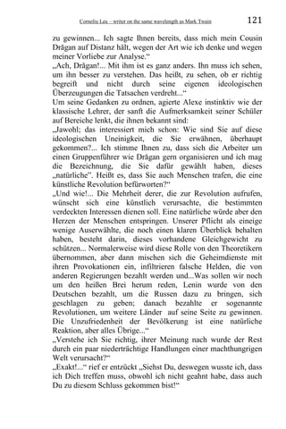 Corneliu Leu – writer on the same wavelength as Mark Twain 121
zu gewinnen... Ich sagte Ihnen bereits, dass mich mein Cousin
Drăgan auf Distanz hält, wegen der Art wie ich denke und wegen
meiner Vorliebe zur Analyse.“
„Ach, Drăgan!... Mit ihm ist es ganz anders. Ihn muss ich sehen,
um ihn besser zu verstehen. Das heißt, zu sehen, ob er richtig
begreift und nicht durch seine eigenen ideologischen
Überzeugungen die Tatsachen verdreht...“
Um seine Gedanken zu ordnen, agierte Alexe instinktiv wie der
klassische Lehrer, der sanft die Aufmerksamkeit seiner Schüler
auf Bereiche lenkt, die ihnen bekannt sind:
„Jawohl; das interessiert mich schon: Wie sind Sie auf diese
ideologischen Uneinigkeit, die Sie erwähnen, überhaupt
gekommen?... Ich stimme Ihnen zu, dass sich die Arbeiter um
einen Gruppenführer wie Drăgan gern organisieren und ich mag
die Bezeichnung, die Sie dafür gewählt haben, dieses
„natürliche”. Heißt es, dass Sie auch Menschen trafen, die eine
künstliche Revolution befürworten?“
„Und wie!... Die Mehrheit derer, die zur Revolution aufrufen,
wünscht sich eine künstlich verursachte, die bestimmten
verdeckten Interessen dienen soll. Eine natürliche würde aber den
Herzen der Menschen entspringen. Unserer Pflicht als eineige
wenige Auserwählte, die noch einen klaren Überblick behalten
haben, besteht darin, dieses vorhandene Gleichgewicht zu
schützen... Normalerweise wird diese Rolle von den Theoretikern
übernommen, aber dann mischen sich die Geheimdienste mit
ihren Provokationen ein, infiltrieren falsche Helden, die von
anderen Regierungen bezahlt werden und...Was sollen wir noch
um den heißen Brei herum reden, Lenin wurde von den
Deutschen bezahlt, um die Russen dazu zu bringen, sich
geschlagen zu geben; danach bezahlte er sogenannte
Revolutionen, um weitere Länder auf seine Seite zu gewinnen.
Die Unzufriedenheit der Bevölkerung ist eine natürliche
Reaktion, aber alles Übrige...“
„Verstehe ich Sie richtig, ihrer Meinung nach wurde der Rest
durch ein paar niederträchtige Handlungen einer machthungrigen
Welt verursacht?“
„Exakt!...“ rief er entzückt „Siehst Du, deswegen wusste ich, dass
ich Dich treffen muss, obwohl ich nicht geahnt habe, dass auch
Du zu diesem Schluss gekommen bist!“
 