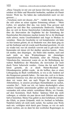 122 Corneliu Leu – writer on the same wavelength as Mark Twain
„Diese Tatsache ist mir erst seit kurzer Zeit klar geworden; erst
seitdem ich Hitler und Mussolini beobachte, nachdem ich Panait
Istratis´ Werk las. Sie haben das wahrscheinlich noch vor mir
gewusst... „
„Verschone mich mit diesem „Sie”“ – befahl ihm der Behaarte,
der sich schon an seiner eigenen Erinnerung erfreute - “Mein
Lieber, wir sprachen über das, was meine Frau gewusst und
gelernt hat und über Ihre systematische Denkweise. Dadurch,
dass sie sich im Kreise französischen Linkstheoretiker ein Bild
über die Intervention der Engländer bei der Entstehung der
französischen Revolutionen machen konnte fiel es ihr überhaupt
nicht schwer, meine Unzufriedenheit und Angst in Moskau zu
verstehen. Denn die Geschichte ist viel komplizierter; ich hatte
sie hier kennen gelernt, als sie Studentin war; aber dann ging sie
auf die Sorbonne und ich wurde nach Russland geschickt. Als ich
sie wieder traf, war ich ziemlich verwirrt und es gab nicht viele
Kameraden mit denen ich frei darüber sprechen konnte... Denn
ich merkte, dass diejenigen, die Stalin nahe standen, nach und
nach mehr an dem Wiedererlangen der ehemaligen
imperialistischen Macht Russlands, unter der Führung des
Väterchens-Zar, interessiert waren als an die Befriedigung der
wahren Bedürfnisse der Menschen, die inzwischen nur noch
durch Terror beherrscht wurden... Genau das hat auch Panait
Istrati gemerkt, als er durch Mutter-Russland zur
Erkundungsreise geführt wurde, da die hofften, dass er einen
Lobesgesang als Buch veröffentlicht, so wie es die Anderen auf
den Kongressen gemacht haben... Sie taten das, weil es in ihrem
nationalen Interesse war, aber uns konnten sie nicht überzeugen,
denn wir waren dort, um nach Wegen für unsere eigene
Arbeiterklasse, in unseren jeweiligen Heimatländern zu suchen,
verstehst Du?... Nicht nur ich; wir hatten diesbezüglich schon
mehrere Gespräche untereinander geführt und manche von uns
verstanden sich schon mittels verstohlener Blicke, wir Fremde,
auf dem Komintern. Doch Stalins´ Spürnase blieb das nicht
verborgen, er schickte ein paar davon nach Sibirien und andere
ließ er hinrichten. Meine Frau gehört zu den Gefallenen; ich hatte
das Glück, zu jenem Zeitpunkt, mich im Ausland zu befinden.
Natürlich kehrte ich nicht mehr zurück. Sie suchten eine Weile
nach mir, verfolgten mich durch ganz Europa, so wie sie auch
andere suchten, um sie dann bei den westlichen Regierungen zu
 
