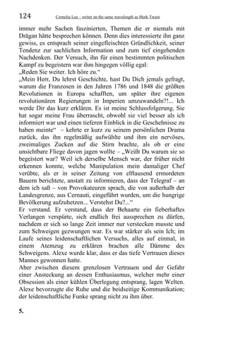 124 Corneliu Leu – writer on the same wavelength as Mark Twain
immer mehr Sachen faszinierten, Themen die er niemals mit
Drăgan hätte besprechen können. Denn dies interessierte ihn ganz
gewiss, es entsprach seiner eingefleischten Gründlichkeit, seiner
Tendenz zur sachlichen Information und zum tief eingehenden
Nachdenken. Der Versuch, ihn für einen bestimmten politischen
Kampf zu begeistern war ihm hingegen völlig egal:
„Reden Sie weiter. Ich höre zu.“
„Mein Herr, Du lehrst Geschichte, hast Du Dich jemals gefragt,
warum die Franzosen in den Jahren 1786 und 1848 die größten
Revolutionen in Europa schafften, um später ihre eigenen
revolutionären Regierungen in Imperien umzuwandeln?!... Ich
werde Dir das kurz erklären. Es ist meine Schlussfolgerung. Sie
hat sogar meine Frau überrascht, obwohl sie viel besser als ich
informiert war und einen tieferen Einblick in die Geschehnisse zu
haben meinte“ – kehrte er kurz zu seinem persönlichen Drama
zurück, das ihn regelmäßig aufwühlte und ihm ein nervöses,
zweimaliges Zucken auf die Stirn brachte, als ob er eine
unsichtbare Fliege davon jagen wollte – „Weißt Du warum sie so
begeistert war? Weil ich derselbe Mensch war, der früher nicht
erkennen konnte, welche Manipulation mein damaliger Chef
verübte, als er in seiner Zeitung von elftausend ermordeten
Bauern berichtete, anstatt zu informieren, dass der Telegraf – an
dem ich saß – von Provokateuren sprach, die von außerhalb der
Landesgrenze, aus Cernauti, eingeführt wurden, um die hungrige
Bevölkerung aufzuhetzen... Verstehst Du?...“
Er verstand. Er verstand, dass der Behaarte ein fieberhaftes
Verlangen verspürte, sich endlich frei aussprechen zu dürfen,
nachdem er sich so lange Zeit immer nur verstecken musste und
zum Schweigen gezwungen war. Es war stärker als sein Ich; im
Laufe seines leidenschaftlichen Versuchs, alles auf einmal, in
einem Atemzug zu erklären brachen alle Dämme des
Schweigens. Alexe wurde klar, dass er das tiefe Vertrauen dieses
Mannes gewonnen hatte.
Aber zwischen diesem grenzlosen Vertrauen und der Gefahr
einer Ansteckung an dessen Enthusiasmus, welcher mehr einer
Obsession als einer kühlen Überlegung entsprang, lagen Welten.
Alexe bevorzugte die Ruhe und die beidseitige Kommunikation;
der leidenschaftliche Funke sprang nicht zu ihm über.
5.
 
