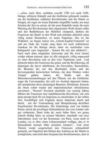 Corneliu Leu – writer on the same wavelength as Mark Twain 125
- „Also, mein Herr, nachdem sowohl 1786 wie auch 1848,
blutige, erbitterte Kämpfe und die Guillotine gebraucht wurden,
um die berühmten, radikalen Revolutionäre and die Macht zu
bringen, als sogar ein neuer Kalender eingeführt wurde, um neue
Zeichen der Zeit zu setzen, als die neue Republik stand, die nach
Meinung der Revolutionäre dem allgemeinen Wohl dienen sollte
und den Bedürfnissen der Mehrheit entsprach, drehten die
Franzosen das Ruder in den Wind und erfanden plötzlich einen
völlig neuen Monarchen, so einen Napoleon. Das ist die
Wahrheit: sie fingen immer mit „Liberté-Egalité-Fraternité” an
und am Ende des Liedes sang dann ein noch schlimmerer
Autokrat als die Könige davor, denn sie wechselten vom
Königreich zum Imperium!... Kannst Du mir das erklären?!...
Such nach allen möglichen Antworten und Du wirst immer
wieder erkenn müssen, dass sie alle unlogisch, völlig unpassend
zu einer Revolution und zu den zwei Napoleons sind... Und
dennoch haben die Franzosen das getan; und die Bevölkerung, all
diejenigen die davor rebellierten, die Gavroches, Sansculotten,
die Bonettes die auf den Barrikaden fielen und die
hervorragenden kartesischen Gehirne, die dem Denken wahre
Tempel gebaut hatten, die Straße und die
Menschenversammlungen auf den Plätzen, um die Guillotine,
sogar die Carvounardes, die sich im Ausland abgesetzt hatten,
alle akzeptierten diese ehemaligen Beamten, Direktoren, Konsuls
die ihnen sofort wieder den imperialistischen Absolutismus
servierten!... Warum? Zweimal innerhalb von sechzig Jahren
führten die Franzosen eine republikanische Revolution, um sich
dann prompt doch für ein Imperium zu entscheiden; in der selben
Zeit, beschäftigte sich England, dieses Imperium durch und
durch, mit der Verursachung und Manipulierung derselben
französischen Revolutionen. Die Schachzüge sind von beiden
Seiten, durch die jeweiligen Geheimdienste der zwei Länder sehr
gut vorbereitet. Denn siehe da, mein lieber Herr: wo genau
schrieb fleißig Marx an seinem Manifest, innerhalb von zwei
Jahrzehnten, noch vor der Kommune von Paris, wenn nicht in
London, wo er über einen Lebensstandard verfügte, den er in
Deutschland niemals hätte erreichen können?... Und seine
Theorie wurde ausgerechnet den Franzosen schmackhaft
gemacht, um Napoleon den Dritten den Aufstieg an die Macht zu
ermöglichen, und nicht dem Gespenst des Kommunismus, dem er
 