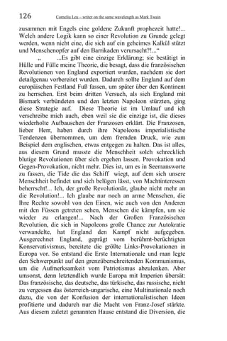 126 Corneliu Leu – writer on the same wavelength as Mark Twain
zusammen mit Engels eine goldene Zukunft prophezeit hatte!...
Welch andere Logik kann so einer Revolution zu Grunde gelegt
werden, wenn nicht eine, die sich auf ein geheimes Kalkül stützt
und Menschenopfer auf den Barrikaden verursacht?!...“
„ ...Es gibt eine einzige Erklärung; sie bestätigt in
Hülle und Fülle meine Theorie, die besagt, dass die französischen
Revolutionen von England exportiert wurden, nachdem sie dort
detailgenau vorbereitet wurden. Dadurch sollte England auf dem
europäischen Festland Fuß fassen, um später über den Kontinent
zu herrschen. Erst beim dritten Versuch, als sich England mit
Bismark verbündeten und den letzten Napoleon stürzten, ging
diese Strategie auf. Diese Theorie ist im Umlauf und ich
verschreibe mich auch, eben weil sie die einzige ist, die dieses
wiederholte Aufbauschen der Franzosen erklärt. Die Franzosen,
lieber Herr, haben durch ihre Napoleons imperialistische
Tendenzen übernommen, um dem fremden Druck, wie zum
Beispiel dem englischen, etwas entgegen zu halten. Das ist alles,
aus diesem Grund musste die Menschheit solch schrecklich
blutige Revolutionen über sich ergehen lassen. Provokation und
Gegen-Provokation, nicht mehr. Dies ist, um es in Seemansworte
zu fassen, die Tide die das Schiff wiegt, auf dem sich unsere
Menschheit befindet und sich belügen lässt, von Machtinteressen
beherrscht!... Ich, der große Revolutionär, glaube nicht mehr an
die Revolution!... Ich glaube nur noch an arme Menschen, die
Ihre Rechte sowohl von den Einen, wie auch von den Anderen
mit den Füssen getreten sehen, Menschen die kämpfen, um sie
wieder zu erlangen!... Nach der Großen Französischen
Revolution, die sich in Napoleons große Chance zur Autokratie
verwandelte, hat England den Kampf nicht aufgegeben.
Ausgerechnet England, geprägt vom berühmt-berüchtigten
Konservativismus, bereitete die größte Links-Provokationen in
Europa vor. So entstand die Erste Internationale und man legte
den Schwerpunkt auf den grenzüberschreitenden Kommunismus,
um die Aufmerksamkeit vom Patriotismus abzulenken. Aber
umsonst, denn letztendlich wurde Europa mit Imperien übersät:
Das französische, das deutsche, das türkische, das russische, nicht
zu vergessen das österreich-ungarische, eine Multinationale noch
dazu, die von der Konfusion der internationalistischen Ideen
profitierte und dadurch nur die Macht von Franz-Josef stärkte.
Aus diesem zuletzt genannten Hause entstand die Diversion, die
 