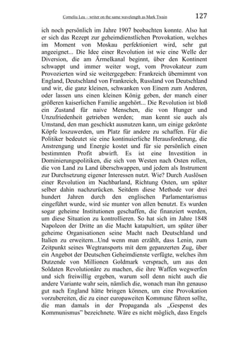Corneliu Leu – writer on the same wavelength as Mark Twain 127
ich noch persönlich im Jahre 1907 beobachten konnte. Also hat
er sich das Rezept zur geheimdienstlichen Provokation, welches
im Moment von Moskau perfektioniert wird, sehr gut
angeeignet... Die Idee einer Revolution ist wie eine Welle der
Diversion, die am Ärmelkanal beginnt, über den Kontinent
schwappt und immer weiter wogt, vom Provokateur zum
Provozierten wird sie weitergegeben: Frankreich übernimmt von
England, Deutschland von Frankreich, Russland von Deutschland
und wir, die ganz kleinen, schwanken von Einem zum Anderen,
oder lassen uns einen kleinen König geben, der manch einer
größeren kaiserlichen Familie angehört... Die Revolution ist bloß
ein Zustand für naive Menschen, die von Hunger und
Unzufriedenheit getrieben werden; man kennt sie auch als
Umstand, den man geschickt ausnutzen kann, um einige gekrönte
Köpfe loszuwerden, um Platz für andere zu schaffen. Für die
Politiker bedeutet sie eine kontinuierliche Herausforderung, die
Anstrengung und Energie kostet und für sie persönlich einen
bestimmten Profit abwirft. Es ist eine Investition in
Dominierungspolitiken, die sich von Westen nach Osten rollen,
die von Land zu Land überschwappen, und jedem als Instrument
zur Durchsetzung eigener Interessen nutzt. Wie? Durch Auslösen
einer Revolution im Nachbarland, Richtung Osten, um später
selber dahin nachzurücken. Seitdem diese Methode vor drei
hundert Jahren durch den englischen Parlamentarismus
eingeführt wurde, wird sie munter von allen benutzt. Es wurden
sogar geheime Institutionen geschaffen, die finanziert werden,
um diese Situation zu kontrollieren. So hat sich im Jahre 1848
Napoleon der Dritte an die Macht katapultiert, um später über
geheime Organisationen seine Macht nach Deutschland und
Italien zu erweitern...Und wenn man erzählt, dass Lenin, zum
Zeitpunkt seines Wegtransports mit dem gepanzerten Zug, über
ein Angebot der Deutschen Geheimdienste verfügte, welches ihm
Dutzende von Millionen Goldmark versprach, um aus den
Soldaten Revolutionäre zu machen, die ihre Waffen wegwerfen
und sich freiwillig ergeben, warum soll denn nicht auch die
andere Variante wahr sein, nämlich die, wonach man ihn genauso
gut nach England hätte bringen können, um eine Provokation
vorzubereiten, die zu einer europaweiten Kommune führen sollte,
die man damals in der Propaganda als „Gespenst des
Kommunismus” bezeichnete. Wäre es nicht möglich, dass Engels
 
