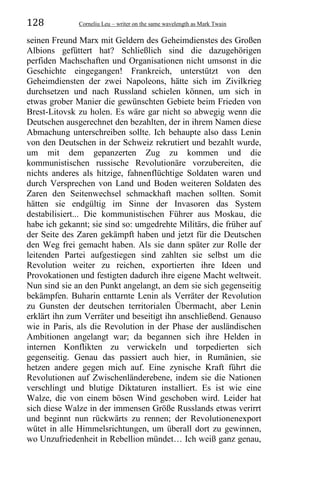 128 Corneliu Leu – writer on the same wavelength as Mark Twain
seinen Freund Marx mit Geldern des Geheimdienstes des Großen
Albions gefüttert hat? Schließlich sind die dazugehörigen
perfiden Machschaften und Organisationen nicht umsonst in die
Geschichte eingegangen! Frankreich, unterstützt von den
Geheimdiensten der zwei Napoleons, hätte sich im Zivilkrieg
durchsetzen und nach Russland schielen können, um sich in
etwas grober Manier die gewünschten Gebiete beim Frieden von
Brest-Litovsk zu holen. Es wäre gar nicht so abwegig wenn die
Deutschen ausgerechnet den bezahlten, der in ihrem Namen diese
Abmachung unterschreiben sollte. Ich behaupte also dass Lenin
von den Deutschen in der Schweiz rekrutiert und bezahlt wurde,
um mit dem gepanzerten Zug zu kommen und die
kommunistischen russische Revolutionäre vorzubereiten, die
nichts anderes als hitzige, fahnenflüchtige Soldaten waren und
durch Versprechen von Land und Boden weiteren Soldaten des
Zaren den Seitenwechsel schmackhaft machen sollten. Somit
hätten sie endgültig im Sinne der Invasoren das System
destabilisiert... Die kommunistischen Führer aus Moskau, die
habe ich gekannt; sie sind so: umgedrehte Militärs, die früher auf
der Seite des Zaren gekämpft haben und jetzt für die Deutschen
den Weg frei gemacht haben. Als sie dann später zur Rolle der
leitenden Partei aufgestiegen sind zahlten sie selbst um die
Revolution weiter zu reichen, exportierten ihre Ideen und
Provokationen und festigten dadurch ihre eigene Macht weltweit.
Nun sind sie an den Punkt angelangt, an dem sie sich gegenseitig
bekämpfen. Buharin enttarnte Lenin als Verräter der Revolution
zu Gunsten der deutschen territorialen Übermacht, aber Lenin
erklärt ihn zum Verräter und beseitigt ihn anschließend. Genauso
wie in Paris, als die Revolution in der Phase der ausländischen
Ambitionen angelangt war; da begannen sich ihre Helden in
internen Konflikten zu verwickeln und torpedierten sich
gegenseitig. Genau das passiert auch hier, in Rumänien, sie
hetzen andere gegen mich auf. Eine zynische Kraft führt die
Revolutionen auf Zwischenländerebene, indem sie die Nationen
verschlingt und blutige Diktaturen installiert. Es ist wie eine
Walze, die von einem bösen Wind geschoben wird. Leider hat
sich diese Walze in der immensen Größe Russlands etwas verirrt
und beginnt nun rückwärts zu rennen; der Revolutionenexport
wütet in alle Himmelsrichtungen, um überall dort zu gewinnen,
wo Unzufriedenheit in Rebellion mündet… Ich weiß ganz genau,
 