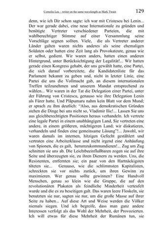 Corneliu Leu – writer on the same wavelength as Mark Twain 129
denn, wie ich Dir schon sagte: ich war mit Cristescu bei Lenin...
Der war gerade dabei, eine neue Internationale zu gründen und
benötigte Vertreter verschiedener Parteien, die mit
wahlberechtiger Stimme auf einer Versammlung seine
Vorschläge segnen sollten. Viele, die als Vertreter anderer
Länder galten waren nichts anderes als seine ehemaligen
Soldaten oder hatten eine Zeit lang als Provokateure, genau wie
er selbst, gedient. Wir waren anders, hatten einen anderen
Hintergrund, unter Berücksichtigung der Legalität!... Wir hatten
gerade einen Kongress gehabt, der uns gewählt hatte, eine Partei,
die sich darauf vorbereitete, die Kandidatenliste für das
Parlament bekannt zu geben und, nicht in letzter Linie, eine
Partei die uns die Vollmacht gab, an diesem internationalen
Treffen teilzunehmen und unserem Mandat entsprechend zu
wählen... Wir waren in der Tat die Delegation einer Partei, unter
der Führung von Cristescu, genauso wie ihre Delegation Lenin
als Fürer hatte. Und Plăpumaru nahm kein Blatt vor dem Mund;
er sprach zu ihm deutlich: “Also, aus demokratischen Gründen
stehen die Dinge bei uns nicht so, Vladimir Ilic!... Lassen Sie uns
aus gleichberechtigten Positionen heraus verhandeln. Ich vertrete
eine legale Partei in einem unabhängigen Land, Sie vertreten eine
andere, in einem größeren, mächtigeren Land; wir diskutieren,
verhandeln und finden eine gemeinsame Lösung”!... Jawohl, wir
waren damals im internen, hitzigen Gefecht gestählert und
vertraten eine Arbeiterklasse und nicht irgend eine Anhäufung
von Spionen, die es galt, herumzukommandieren!... Zug um Zug
schnitten sie uns ab. Die Leichtbeeinflußbaren zogen sie auf ihre
Seite und überzeugten sie, zu ihren Dienern zu werden. Uns, die
Resistenten, entfernten sie; ein paar von den Hartnäckigsten
töteten sie... Genauso, wie die schlimmsten Kapitalisten,
schreckten sie vor nichts zurück, um ihren Gewinn zu
maximieren. Wer genau sollte gewinnen? Eine Handvoll
Menschen, genau so klein wie die Gruppe, die auf den
revolutionären Plakaten als feindliche Minderheit verteufelt
wurde und die es zu beseitigen galt. Das waren leere Floskeln, sie
benutzten sie nur, sagten sie nur, um die große Masse auf ihrer
Seite zu haben... Auf diese Art und Weise werden die Völker
niemals siegen. Und ich begreife, dass man ganz andere
Interessen verfolgt als das Wohl der Mehrheit, der Provozierten.
Ich will etwas für diese Mehrheit der Rumänen tun, sie
 