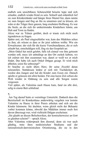 132 Corneliu Leu – writer on the same wavelength as Mark Twain
endlich sein unsichtbares Schutzschild beiseite legte und sich
erlaubte, endlich wieder Kind zu sein. Schnell und ordentlich lief
sie zum Kleiderständer und hängte ihren Mantel hin, dann rannte
sie zum Jungen und fing an ihn zu umarmen und zu küssen, als
wäre er der Träger ihrer ganzen, lang ersehnten Hoffnung. Es war
die Seele, an die sich ihr umherirrendes Kinderherz lehnte, um
Halt und Trost zu finden.
Alexe war zu Tränen gerührt, doch er traute sich nicht noch
irgendetwas zu fragen.
Später erst, als Paul eingeschlafen war, kam das Mädchen scheu
zu ihm, als wüsste es dass er ihr jetzt zuhören wollte. Wie ein
Erwachsener, der sich für die kurze Verschnaufpause, die er sich
erlaubt hat, entschuldigen will, fing sie das Gespräch an:
„Mein Onkel hat mich gelehrt, falls ich einmal von ihm getrennt
werden soll, muss ich unbedingt an den Ort zurück kehren, wo
ich zuletzt mit ihm zusammen war, damit er weiß wo er mich
findet. Das habe ich auch Onkel Drăgan gesagt. Er wird mich
abholen; seien Sie unbesorgt!“
Er brachte es nicht übers Herz, ihr seine Zweifel daran
mitzuteilen. Stattdessen lenkte er sich mit Tischdecken ab,
weckte den Jungen und lud die Kinder zum Essen ein. Danach
spielte er gelassen mit allen beiden. Für eine kurze Zeit schien die
Welt wieder in Ordnung zu sein und alle Sorgen waren
vergessen.
Viel später, als Valentina nach Hause kam, fand sie alle drei,
selig in einem Bett schlafend.
7.
Am Tag darauf hatte er vormittags Unterricht. Dadurch dass die
Bereitschaft im Krankenhaus anderwärtig vergeben war konnte
Valentina zu Hause in ihrer Praxis arbeiten und sich um die
Kinder kümmern. Sie dachten, wenn gleich nicht der Behaarte
vorbei kommen könne, obwohl das Mädchen immer noch fest
davon überzeugt war, wird vielleicht Drăgan erscheinen:
„Sie glaubt an diesen Bolschewiken, der komischerweise an Gott
zu glauben scheint!“ – sprach Alexe.
Aber Valentina widersprach ihm diesmal, denn sie war auch
gläubig, trotz ihres medizinischen Studiums und der
rationalistisch-darwinistischen Orientierung, die sie in den
 