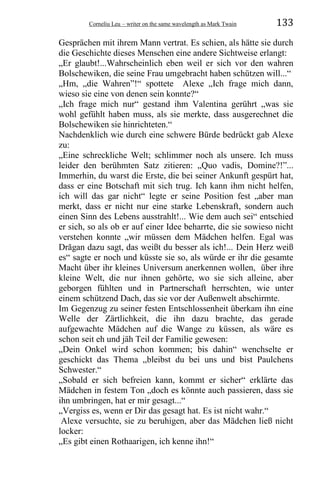 Corneliu Leu – writer on the same wavelength as Mark Twain 133
Gesprächen mit ihrem Mann vertrat. Es schien, als hätte sie durch
die Geschichte dieses Menschen eine andere Sichtweise erlangt:
„Er glaubt!...Wahrscheinlich eben weil er sich vor den wahren
Bolschewiken, die seine Frau umgebracht haben schützen will...“
„Hm, „die Wahren”!“ spottete Alexe „Ich frage mich dann,
wieso sie eine von denen sein konnte?“
„Ich frage mich nur“ gestand ihm Valentina gerührt „was sie
wohl gefühlt haben muss, als sie merkte, dass ausgerechnet die
Bolschewiken sie hinrichteten.“
Nachdenklich wie durch eine schwere Bürde bedrückt gab Alexe
zu:
„Eine schreckliche Welt; schlimmer noch als unsere. Ich muss
leider den berühmten Satz zitieren: „Quo vadis, Domine?!”...
Immerhin, du warst die Erste, die bei seiner Ankunft gespürt hat,
dass er eine Botschaft mit sich trug. Ich kann ihm nicht helfen,
ich will das gar nicht“ legte er seine Position fest „aber man
merkt, dass er nicht nur eine starke Lebenskraft, sondern auch
einen Sinn des Lebens ausstrahlt!... Wie dem auch sei“ entschied
er sich, so als ob er auf einer Idee beharrte, die sie sowieso nicht
verstehen konnte „wir müssen dem Mädchen helfen. Egal was
Drăgan dazu sagt, das weißt du besser als ich!... Dein Herz weiß
es“ sagte er noch und küsste sie so, als würde er ihr die gesamte
Macht über ihr kleines Universum anerkennen wollen, über ihre
kleine Welt, die nur ihnen gehörte, wo sie sich alleine, aber
geborgen fühlten und in Partnerschaft herrschten, wie unter
einem schützend Dach, das sie vor der Außenwelt abschirmte.
Im Gegenzug zu seiner festen Entschlossenheit überkam ihn eine
Welle der Zärtlichkeit, die ihn dazu brachte, das gerade
aufgewachte Mädchen auf die Wange zu küssen, als wäre es
schon seit eh und jäh Teil der Familie gewesen:
„Dein Onkel wird schon kommen; bis dahin“ wenchselte er
geschickt das Thema „bleibst du bei uns und bist Paulchens
Schwester.“
„Sobald er sich befreien kann, kommt er sicher“ erklärte das
Mädchen in festem Ton „doch es könnte auch passieren, dass sie
ihn umbringen, hat er mir gesagt...“
„Vergiss es, wenn er Dir das gesagt hat. Es ist nicht wahr.“
Alexe versuchte, sie zu beruhigen, aber das Mädchen ließ nicht
locker:
„Es gibt einen Rothaarigen, ich kenne ihn!“
 