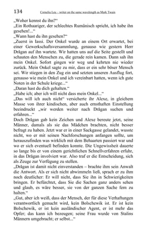 134 Corneliu Leu – writer on the same wavelength as Mark Twain
„Woher kennst du ihn?“
„Ein Rothaariger, der schlechtes Rumänisch spricht, ich habe ihn
gesehen!...“
„Wann hast du ihn gesehen?“
„Zuerst in Iassi. Der Onkel wurde an einem Ort erwartet, bei
einer Gewerkschaftsversammlung, genauso wie gestern Herr
Drăgan auf ihn wartete. Wir hatten uns auf die Seite gestellt und
schauten den Menschen zu, die gerade rein kamen. Dann sah ihn
mein Onkel. Sofort gingen wir weg und kehrten nie wieder
zurück. Mein Onkel sagte zu mir, dass er ein sehr böser Mensch
sei. Wir stiegen in den Zug ein und setzten unseren Ausflug fort,
genauso wie mein Onkel und ich vereinbart hatten, wenn ich gute
Noten in der Schule kriege...“
„Daran hast du dich gehalten.“
„Habe ich; aber ich will nicht dass mein Onkel...“
„Das will ich auch nicht“ versicherte ihr Alexe, in gleichem
Masse von ihrer kindischen, aber auch ernsthaften Einstellung
beeindruckt „wir werden weiter nach Drăgan suchen und
erfahren...“
Doch Drăgan gab kein Zeichen und Alexe bereute jetzt, seine
Männer, damals als sie das Mädchen brachten, nicht besser
befragt zu haben. Jetzt war er in einer Sackgasse gelandet, wusste
nicht, wo er mit seinen Nachforschungen anfangen sollte, um
herauszufinden was wirklich mit dem Behaarten passiert war und
wo er sich eventuell befinden konnte. Die Ungewissheit dauerte
so lange bis er von einem gerichtlichen Schnellverfahren erfuhr,
in das Drăgan involviert war. Also traf er die Entscheidung, sich
als Zeuge zur Verfügung zu stellen.
„Drăgan ist damit nicht einverstanden – brachte ihm sein Anwalt
die Antwort. Als er sich nicht abwimmeln ließ, sprach er zu ihm
noch deutlicher: Er will nicht, dass Sie ihn in Schwierigkeiten
bringen. Er befürchtet, dass Sie die Sachen ganz anders sehen
und glaub, es wäre besser, sie von der ganzen Sache fern zu
halten.“
„Gut, aber ich weiß, dass der Mensch, der für diese Verhaftungen
verantwortlich gemacht wird, kein Bolschewik ist. Er ist kein
Bolschewik, er ist kein ausländischer Agent, er ist mehr das
Opfer; das kann ich bezeugen; seine Frau wurde von Stalins
Männern umgebracht; er selbst...“
 