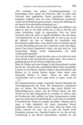 Corneliu Leu – writer on the same wavelength as Mark Twain 135
„Wir verfolgen eine andere Verteidigungsstrategie; wir
beschuldigen nicht einmal die Polizisten, dass sie unter dem
Vorwand einer angeblichen Flucht geschossen hätten; wir
behaupten lediglich, dass auf einen Unbekannten geschossen
wurde und niemand hat genau gewusst, warum der überhaupt da,
auf unserer Gewerkschaftsversammlung war...“
So erklärte ihm der Anwalt in groben Zügen sein Plädoyer und
nahm an, dass er viel mehr wusste als er, aber er bat ihn, sich
seiner juristischen Logik zu unterwerfen. Nun war Alexe
verwirrter denn jäh, denn er begriff allmählich, dass die Sache
viel komplizierter war als er gedacht hatte. Es sah so aus, als ob
der Mensch, der ihm so lebendig die Geschichte aller
Revolutionen erklärt hatte, wenn gleich auch ein bisschen skurril
in seiner Darstellung gewesen war, erschossen wurde. Der Mann,
dessen Frau bereits umgebracht wurde, war jetzt auch tot. Und
ausgerechnet Drăgan wurde festgenommen und dafür
verantwortlich gemacht.
Als er all dies begriff, wurde ihm klar, dass er ab sofort erst recht
einen Grund in den Gerichtssaal zu gehen hatte. Also wartete er
geduldig darauf, bis der Prozess aufgerufen wurde.
Doch als Drăgan und seine Gruppe in den Ring gebracht wurden
traf ihn der vorwurfsvolle, unerbittliche Blick seines riesenhaften
Cousins wie ein Messer. Danach wandte er ihm demonstrativ den
Rücken zu. In seinem Inneren meinte Alexe schon seine
donnernde Stimme zu hören: „Wenn du nicht sofort
verschwindest und es auch wagst etwas zu sagen, werde ich
…!!!...“
Die Festgenommenen wurden vorgestellt. Danach übernahm der
Verteidigungsanwalt das Wort. Der Staatsanwalt widersprach
ihm, sie stritten. Der Kommissar legte seinen Bericht vor.
Merkwürdigerweise schien sich der Polizist besser mit dem
Anwalt als mit dem Staatsanwalt zu verstehen. Er schwor, dass
der Erschossene eher zufällig von Ihnen festgenommen wurde;
und zwar neben dem Gewerkschaftssitz, nicht innen im Gebäude.
Er beschrieb den Typen als suspekt, bewaffnet, rothaarig und er
sagte, er hätte rumänisch mit einem komischen Akzent
gesprochen. Mehr wusste er auch nicht, denn der Mann trug
keinen Ausweis bei sich, was ja auch der Grund seiner
Festnahme gewesen war. Eigentlich hatten sie vor, ihn auf eine
Vernehmung in das Revier mitzunehmen, nachdem sie alle
 