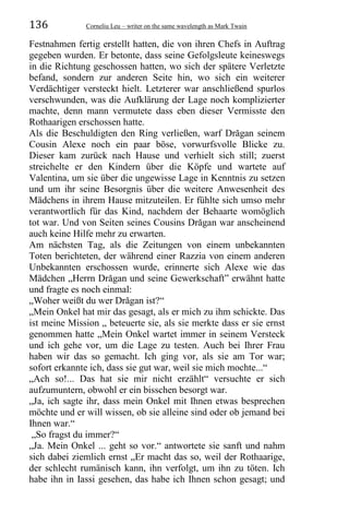 136 Corneliu Leu – writer on the same wavelength as Mark Twain
Festnahmen fertig erstellt hatten, die von ihren Chefs in Auftrag
gegeben wurden. Er betonte, dass seine Gefolgsleute keineswegs
in die Richtung geschossen hatten, wo sich der spätere Verletzte
befand, sondern zur anderen Seite hin, wo sich ein weiterer
Verdächtiger versteckt hielt. Letzterer war anschließend spurlos
verschwunden, was die Aufklärung der Lage noch komplizierter
machte, denn mann vermutete dass eben dieser Vermisste den
Rothaarigen erschossen hatte.
Als die Beschuldigten den Ring verließen, warf Drăgan seinem
Cousin Alexe noch ein paar böse, vorwurfsvolle Blicke zu.
Dieser kam zurück nach Hause und verhielt sich still; zuerst
streichelte er den Kindern über die Köpfe und wartete auf
Valentina, um sie über die ungewisse Lage in Kenntnis zu setzen
und um ihr seine Besorgnis über die weitere Anwesenheit des
Mädchens in ihrem Hause mitzuteilen. Er fühlte sich umso mehr
verantwortlich für das Kind, nachdem der Behaarte womöglich
tot war. Und von Seiten seines Cousins Drăgan war anscheinend
auch keine Hilfe mehr zu erwarten.
Am nächsten Tag, als die Zeitungen von einem unbekannten
Toten berichteten, der während einer Razzia von einem anderen
Unbekannten erschossen wurde, erinnerte sich Alexe wie das
Mädchen „Herrn Drăgan und seine Gewerkschaft” erwähnt hatte
und fragte es noch einmal:
„Woher weißt du wer Drăgan ist?“
„Mein Onkel hat mir das gesagt, als er mich zu ihm schickte. Das
ist meine Mission „ beteuerte sie, als sie merkte dass er sie ernst
genommen hatte „Mein Onkel wartet immer in seinem Versteck
und ich gehe vor, um die Lage zu testen. Auch bei Ihrer Frau
haben wir das so gemacht. Ich ging vor, als sie am Tor war;
sofort erkannte ich, dass sie gut war, weil sie mich mochte...“
„Ach so!... Das hat sie mir nicht erzählt“ versuchte er sich
aufzumuntern, obwohl er ein bisschen besorgt war.
„Ja, ich sagte ihr, dass mein Onkel mit Ihnen etwas besprechen
möchte und er will wissen, ob sie alleine sind oder ob jemand bei
Ihnen war.“
„So fragst du immer?“
„Ja. Mein Onkel ... geht so vor.“ antwortete sie sanft und nahm
sich dabei ziemlich ernst „Er macht das so, weil der Rothaarige,
der schlecht rumänisch kann, ihn verfolgt, um ihn zu töten. Ich
habe ihn in Iassi gesehen, das habe ich Ihnen schon gesagt; und
 