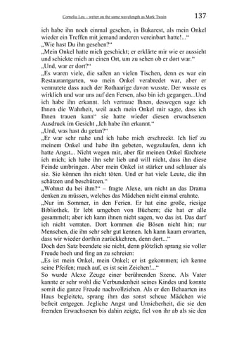 Corneliu Leu – writer on the same wavelength as Mark Twain 137
ich habe ihn noch einmal gesehen, in Bukarest, als mein Onkel
wieder ein Treffen mit jemand anderen vereinbart hatte!...“
„Wie hast Du ihn gesehen?“
„Mein Onkel hatte mich geschickt; er erklärte mir wie er aussieht
und schickte mich an einen Ort, um zu sehen ob er dort war.“
„Und, war er dort?“
„Es waren viele, die saßen an vielen Tischen, denn es war ein
Restaurantgarten, wo mein Onkel verabredet war, aber er
vermutete dass auch der Rothaarige davon wusste. Der wusste es
wirklich und war uns auf den Fersen, also bin ich gegangen...Und
ich habe ihn erkannt. Ich vertraue Ihnen, deswegen sage ich
Ihnen die Wahrheit, weil auch mein Onkel mir sagte, dass ich
Ihnen trauen kann“ sie hatte wieder diesen erwachsenen
Ausdruck im Gesicht „Ich habe ihn erkannt.“
„Und, was hast du getan?“
„Er war sehr nahe und ich habe mich erschreckt. Ich lief zu
meinem Onkel und habe ihn gebeten, wegzulaufen, denn ich
hatte Angst... Nicht wegen mir, aber für meinen Onkel fürchtete
ich mich; ich habe ihn sehr lieb und will nicht, dass ihn diese
Feinde umbringen. Aber mein Onkel ist stärker und schlauer als
sie. Sie können ihn nicht töten. Und er hat viele Leute, die ihn
schätzen und beschützen.“
„Wohnst du bei ihm?“ – fragte Alexe, um nicht an das Drama
denken zu müssen, welches das Mädchen nicht einmal erahnte.
„Nur im Sommer, in den Ferien. Er hat eine große, riesige
Bibliothek. Er lebt umgeben von Büchern; die hat er alle
gesammelt; aber ich kann ihnen nicht sagen, wo das ist. Das darf
ich nicht verraten. Dort kommen die Bösen nicht hin; nur
Menschen, die ihn sehr sehr gut kennen. Ich kann kaum erwarten,
dass wir wieder dorthin zurückkehren, denn dort...“
Doch den Satz beendete sie nicht, denn plötzlich sprang sie voller
Freude hoch und fing an zu schreien:
„Es ist mein Onkel, mein Onkel; er ist gekommen; ich kenne
seine Pfeifen; mach auf, es ist sein Zeichen!...“
So wurde Alexe Zeuge einer berührenden Szene. Als Vater
kannte er sehr wohl die Verbundenheit seines Kindes und konnte
somit die ganze Freude nachvollziehen. Als er den Behaarten ins
Haus begleitete, sprang ihm das sonst scheue Mädchen wie
befreit entgegen. Jegliche Angst und Unsicherheit, die sie den
fremden Erwachsenen bis dahin zeigte, fiel von ihr ab als sie den
 