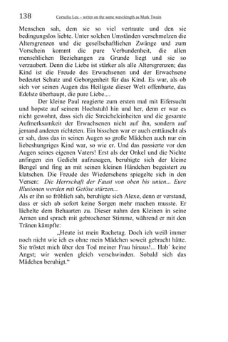 138 Corneliu Leu – writer on the same wavelength as Mark Twain
Menschen sah, dem sie so viel vertraute und den sie
bedingungslos liebte. Unter solchen Umständen verschmelzen die
Altersgrenzen und die gesellschaftlichen Zwänge und zum
Vorschein kommt die pure Verbundenheit, die allen
menschlichen Beziehungen zu Grunde liegt und sie so
verzaubert. Denn die Liebe ist stärker als alle Altersgrenzen; das
Kind ist die Freude des Erwachsenen und der Erwachsene
bedeutet Schutz und Geborgenheit für das Kind. Es war, als ob
sich vor seinen Augen das Heiligste dieser Welt offenbarte, das
Edelste überhaupt, die pure Liebe....
Der kleine Paul reagierte zum ersten mal mit Eifersucht
und hopste auf seinem Hochstuhl hin und her, denn er war es
nicht gewohnt, dass sich die Streicheleinheiten und die gesamte
Aufmerksamkeit der Erwachsenen nicht auf ihn, sondern auf
jemand anderen richteten. Ein bisschen war er auch enttäuscht als
er sah, dass das in seinen Augen so große Mädchen auch nur ein
liebeshungriges Kind war, so wie er. Und das passierte vor den
Augen seines eigenen Vaters! Erst als der Onkel und die Nichte
anfingen ein Gedicht aufzusagen, beruhigte sich der kleine
Bengel und fing an mit seinen kleinen Händchen begeistert zu
klatschen. Die Freude des Wiedersehens spiegelte sich in den
Versen: Die Herrschaft der Faust von oben bis unten... Eure
Illusionen werden mit Getöse stürzen...
Als er ihn so fröhlich sah, beruhigte sich Alexe, denn er verstand,
dass er sich ab sofort keine Sorgen mehr machen musste. Er
lächelte dem Behaarten zu. Dieser nahm den Kleinen in seine
Armen und sprach mit gebrochener Stimme, während er mit den
Tränen kämpfte:
„Heute ist mein Rachetag. Doch ich weiß immer
noch nicht wie ich es ohne mein Mädchen soweit gebracht hätte.
Sie tröstet mich über den Tod meiner Frau hinaus!... Hab´ keine
Angst; wir werden gleich verschwinden. Sobald sich das
Mädchen beruhigt.“
 