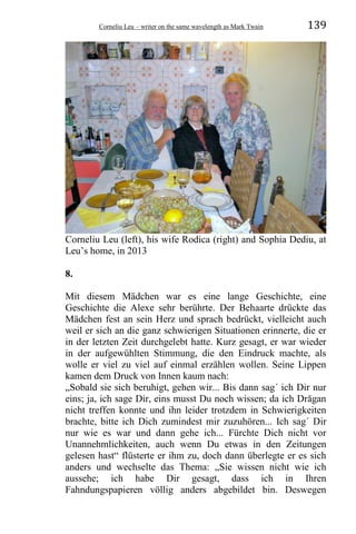 Corneliu Leu – writer on the same wavelength as Mark Twain 139
Corneliu Leu (left), his wife Rodica (right) and Sophia Dediu, at
Leu’s home, in 2013
8.
Mit diesem Mädchen war es eine lange Geschichte, eine
Geschichte die Alexe sehr berührte. Der Behaarte drückte das
Mädchen fest an sein Herz und sprach bedrückt, vielleicht auch
weil er sich an die ganz schwierigen Situationen erinnerte, die er
in der letzten Zeit durchgelebt hatte. Kurz gesagt, er war wieder
in der aufgewühlten Stimmung, die den Eindruck machte, als
wolle er viel zu viel auf einmal erzählen wollen. Seine Lippen
kamen dem Druck von Innen kaum nach:
„Sobald sie sich beruhigt, gehen wir... Bis dann sag´ ich Dir nur
eins; ja, ich sage Dir, eins musst Du noch wissen; da ich Drăgan
nicht treffen konnte und ihn leider trotzdem in Schwierigkeiten
brachte, bitte ich Dich zumindest mir zuzuhören... Ich sag´ Dir
nur wie es war und dann gehe ich... Fürchte Dich nicht vor
Unannehmlichkeiten, auch wenn Du etwas in den Zeitungen
gelesen hast“ flüsterte er ihm zu, doch dann überlegte er es sich
anders und wechselte das Thema: „Sie wissen nicht wie ich
aussehe; ich habe Dir gesagt, dass ich in Ihren
Fahndungspapieren völlig anders abgebildet bin. Deswegen
 