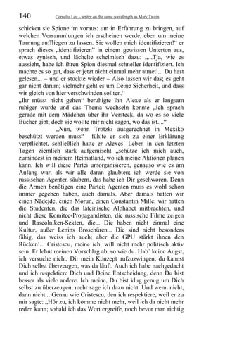 140 Corneliu Leu – writer on the same wavelength as Mark Twain
schicken sie Spione im voraus: um in Erfahrung zu bringen, auf
welchen Versammlungen ich erscheinen werde, eben um meine
Tarnung auffliegen zu lassen. Sie wollen mich identifizieren!“ er
sprach dieses „identifizieren” in einem gewissen Unterton aus,
etwas zynisch, und lächelte schelmisch dazu: „...Tja, wie es
aussieht, habe ich ihren Spion diesmal schneller identifiziert. Ich
machte es so gut, dass er jetzt nicht einmal mehr atmet!... Du hast
gelesen... – und er stockte wieder – Also lassen wir das; es geht
gar nicht darum; vielmehr geht es um Deine Sicherheit, und dass
wir gleich von hier verschwinden sollten.“
„Ihr müsst nicht gehen“ beruhigte ihn Alexe als er langsam
ruhiger wurde und das Thema wechseln konnte „Ich sprach
gerade mit dem Mädchen über ihr Versteck, da wo es so viele
Bücher gibt; doch sie wollte mir nicht sagen, wo das ist....“
„Nun, wenn Trotzki ausgerechnet in Mexiko
beschützt werden muss“ fühlte er sich zu einer Erklärung
verpflichtet, schließlich hatte er Alexes´ Leben in den letzten
Tagen ziemlich stark aufgemischt „schütze ich mich auch,
zumindest in meinem Heimatland, wo ich meine Aktionen planen
kann. Ich will diese Partei umorganisieren, genauso wie es am
Anfang war, als wir alle daran glaubten; ich werde sie von
russischen Agenten säubern, das habe ich Dir geschworen. Denn
die Armen benötigen eine Partei; Agenten muss es wohl schon
immer gegeben haben, auch damals. Aber damals hatten wir
einen Nădejde, einen Morun, einen Constantin Mille; wir hatten
die Studenten, die das lateinische Alphabet mitbrachten, und
nicht diese Komitee-Propagandisten, die russische Filme zeigen
und Rascolniken-Sekten, die... Die haben nicht einmal eine
Kultur, außer Lenins Broschüren... Die sind nicht besonders
fähig, das weiss ich auch; aber die GPU stärkt ihnen den
Rücken!... Cristescu, meine ich, will nicht mehr politisch aktiv
sein. Er lehnt meinen Vorschlag ab, so wie du. Hab´ keine Angst,
ich versuche nicht, Dir mein Konzept aufzuzwingen; du kannst
Dich selbst überzeugen, was da läuft. Auch ich habe nachgedacht
und ich respektiere Dich und Deine Entscheidung, denn Du bist
besser als viele andere. Ich meine, Du bist klug genug um Dich
selbst zu überzeugen, mehr sage ich dazu nicht. Und wenn nicht,
dann nicht... Genau wie Cristescu, den ich respektiere, weil er zu
mir sagte: „Hör zu, ich komme nicht mehr, weil ich da nicht mehr
reden kann; sobald ich das Wort ergreife, noch bevor man richtig
 