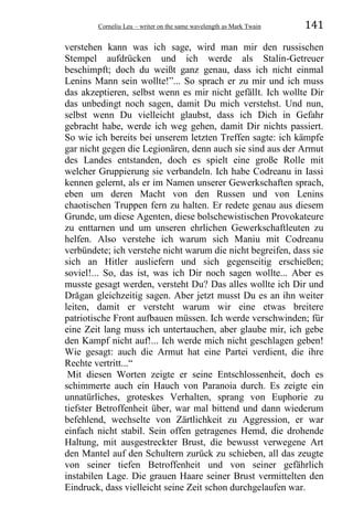 Corneliu Leu – writer on the same wavelength as Mark Twain 141
verstehen kann was ich sage, wird man mir den russischen
Stempel aufdrücken und ich werde als Stalin-Getreuer
beschimpft; doch du weißt ganz genau, dass ich nicht einmal
Lenins Mann sein wollte!”... So sprach er zu mir und ich muss
das akzeptieren, selbst wenn es mir nicht gefällt. Ich wollte Dir
das unbedingt noch sagen, damit Du mich verstehst. Und nun,
selbst wenn Du vielleicht glaubst, dass ich Dich in Gefahr
gebracht habe, werde ich weg gehen, damit Dir nichts passiert.
So wie ich bereits bei unserem letzten Treffen sagte: ich kämpfe
gar nicht gegen die Legionären, denn auch sie sind aus der Armut
des Landes entstanden, doch es spielt eine große Rolle mit
welcher Gruppierung sie verbandeln. Ich habe Codreanu in Iassi
kennen gelernt, als er im Namen unserer Gewerkschaften sprach,
eben um deren Macht von den Russen und von Lenins
chaotischen Truppen fern zu halten. Er redete genau aus diesem
Grunde, um diese Agenten, diese bolschewistischen Provokateure
zu enttarnen und um unseren ehrlichen Gewerkschaftleuten zu
helfen. Also verstehe ich warum sich Maniu mit Codreanu
verbündete; ich verstehe nicht warum die nicht begreifen, dass sie
sich an Hitler ausliefern und sich gegenseitig erschießen;
soviel!... So, das ist, was ich Dir noch sagen wollte... Aber es
musste gesagt werden, versteht Du? Das alles wollte ich Dir und
Drăgan gleichzeitig sagen. Aber jetzt musst Du es an ihn weiter
leiten, damit er versteht warum wir eine etwas breitere
patriotische Front aufbauen müssen. Ich werde verschwinden; für
eine Zeit lang muss ich untertauchen, aber glaube mir, ich gebe
den Kampf nicht auf!... Ich werde mich nicht geschlagen geben!
Wie gesagt: auch die Armut hat eine Partei verdient, die ihre
Rechte vertritt...“
Mit diesen Worten zeigte er seine Entschlossenheit, doch es
schimmerte auch ein Hauch von Paranoia durch. Es zeigte ein
unnatürliches, groteskes Verhalten, sprang von Euphorie zu
tiefster Betroffenheit über, war mal bittend und dann wiederum
befehlend, wechselte von Zärtlichkeit zu Aggression, er war
einfach nicht stabil. Sein offen getragenes Hemd, die drohende
Haltung, mit ausgestreckter Brust, die bewusst verwegene Art
den Mantel auf den Schultern zurück zu schieben, all das zeugte
von seiner tiefen Betroffenheit und von seiner gefährlich
instabilen Lage. Die grauen Haare seiner Brust vermittelten den
Eindruck, dass vielleicht seine Zeit schon durchgelaufen war.
 