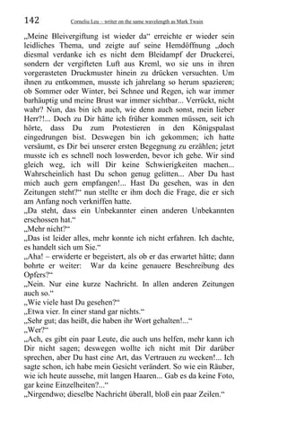 142 Corneliu Leu – writer on the same wavelength as Mark Twain
„Meine Bleivergiftung ist wieder da“ erreichte er wieder sein
leidliches Thema, und zeigte auf seine Hemdöffnung „doch
diesmal verdanke ich es nicht dem Bleidampf der Druckerei,
sondern der vergifteten Luft aus Kreml, wo sie uns in ihren
vorgerasteten Druckmuster hinein zu drücken versuchten. Um
ihnen zu entkommen, musste ich jahrelang so herum spazieren;
ob Sommer oder Winter, bei Schnee und Regen, ich war immer
barhäuptig und meine Brust war immer sichtbar... Verrückt, nicht
wahr? Nun, das bin ich auch, wie denn auch sonst, mein lieber
Herr?!... Doch zu Dir hätte ich früher kommen müssen, seit ich
hörte, dass Du zum Protestieren in den Königspalast
eingedrungen bist. Deswegen bin ich gekommen; ich hatte
versäumt, es Dir bei unserer ersten Begegnung zu erzählen; jetzt
musste ich es schnell noch loswerden, bevor ich gehe. Wir sind
gleich weg, ich will Dir keine Schwierigkeiten machen...
Wahrscheinlich hast Du schon genug gelitten... Aber Du hast
mich auch gern empfangen!... Hast Du gesehen, was in den
Zeitungen steht?“ nun stellte er ihm doch die Frage, die er sich
am Anfang noch verkniffen hatte.
„Da steht, dass ein Unbekannter einen anderen Unbekannten
erschossen hat.“
„Mehr nicht?“
„Das ist leider alles, mehr konnte ich nicht erfahren. Ich dachte,
es handelt sich um Sie.“
„Aha! – erwiderte er begeistert, als ob er das erwartet hätte; dann
bohrte er weiter: War da keine genauere Beschreibung des
Opfers?“
„Nein. Nur eine kurze Nachricht. In allen anderen Zeitungen
auch so.“
„Wie viele hast Du gesehen?“
„Etwa vier. In einer stand gar nichts.“
„Sehr gut; das heißt, die haben ihr Wort gehalten!...“
„Wer?“
„Ach, es gibt ein paar Leute, die auch uns helfen, mehr kann ich
Dir nicht sagen; deswegen wollte ich nicht mit Dir darüber
sprechen, aber Du hast eine Art, das Vertrauen zu wecken!... Ich
sagte schon, ich habe mein Gesicht verändert. So wie ein Räuber,
wie ich heute aussehe, mit langen Haaren... Gab es da keine Foto,
gar keine Einzelheiten?...“
„Nirgendwo; dieselbe Nachricht überall, bloß ein paar Zeilen.“
 