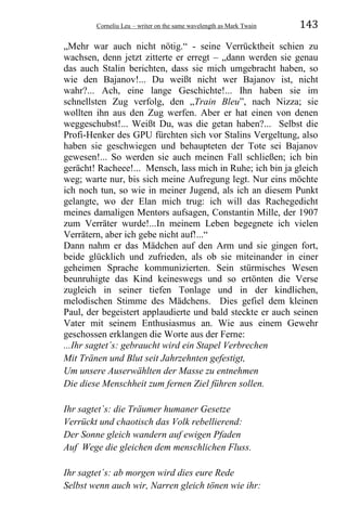 Corneliu Leu – writer on the same wavelength as Mark Twain 143
„Mehr war auch nicht nötig.“ - seine Verrücktheit schien zu
wachsen, denn jetzt zitterte er erregt – „dann werden sie genau
das auch Stalin berichten, dass sie mich umgebracht haben, so
wie den Bajanov!... Du weißt nicht wer Bajanov ist, nicht
wahr?... Ach, eine lange Geschichte!... Ihn haben sie im
schnellsten Zug verfolg, den „Train Bleu”, nach Nizza; sie
wollten ihn aus den Zug werfen. Aber er hat einen von denen
weggeschubst!... Weißt Du, was die getan haben?... Selbst die
Profi-Henker des GPU fürchten sich vor Stalins Vergeltung, also
haben sie geschwiegen und behaupteten der Tote sei Bajanov
gewesen!... So werden sie auch meinen Fall schließen; ich bin
gerächt! Racheee!... Mensch, lass mich in Ruhe; ich bin ja gleich
weg; warte nur, bis sich meine Aufregung legt. Nur eins möchte
ich noch tun, so wie in meiner Jugend, als ich an diesem Punkt
gelangte, wo der Elan mich trug: ich will das Rachegedicht
meines damaligen Mentors aufsagen, Constantin Mille, der 1907
zum Verräter wurde!...In meinem Leben begegnete ich vielen
Verrätern, aber ich gebe nicht auf!...“
Dann nahm er das Mädchen auf den Arm und sie gingen fort,
beide glücklich und zufrieden, als ob sie miteinander in einer
geheimen Sprache kommunizierten. Sein stürmisches Wesen
beunruhigte das Kind keineswegs und so ertönten die Verse
zugleich in seiner tiefen Tonlage und in der kindlichen,
melodischen Stimme des Mädchens. Dies gefiel dem kleinen
Paul, der begeistert applaudierte und bald steckte er auch seinen
Vater mit seinem Enthusiasmus an. Wie aus einem Gewehr
geschossen erklangen die Worte aus der Ferne:
...Ihr sagtet´s: gebraucht wird ein Stapel Verbrechen
Mit Tränen und Blut seit Jahrzehnten gefestigt,
Um unsere Auserwählten der Masse zu entnehmen
Die diese Menschheit zum fernen Ziel führen sollen.
Ihr sagtet´s: die Träumer humaner Gesetze
Verrückt und chaotisch das Volk rebellierend:
Der Sonne gleich wandern auf ewigen Pfaden
Auf Wege die gleichen dem menschlichen Fluss.
Ihr sagtet´s: ab morgen wird dies eure Rede
Selbst wenn auch wir, Narren gleich tönen wie ihr:
 