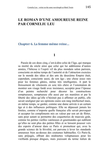 Corneliu Leu – writer on the same wavelength as Mark Twain 145
LE ROMAN D’UNE AMOUREUSE REINE
PAR CORNELIU LEU
Chapter 6. La femme même reine…
1
Passée de ces deux cinq, c’est-à-dire celui de l’âge, qui marqua
sa moitié du siècle ainsi que celui qui lui additionna d’autres
années, l’hôtesse à l’esprit vif du plus mondain salon parisien,
consciente en même temps de l’autorité et de l’attraction exercées
sur le monde des idées et des arts du deuxième Empire était,
cependant, consciente aussi, de son âge ; une chose assez rare
pour les femmes gâtées, même très intelligentes. A part le
froissement de vêtements en soie très chère et l’ostentation de
montrer son visage fardé avec insistance, acceptée pour l’épouse
d’un peintre recherché pour décorer les constructions
somptueuses, somptueuse elle aussi par ses manières et par la
liberté des idées qu’elle n’hésitait pas à affirmer en public, elle
savait souligner par ses opinions osées son rang intellectuel mais,
en même temps, se garder, comme une dame arrivée à un certain
âge et à des influences politiques. Elle ne dépassait jamais les
limites, comme n’importe quelle française elle savait provoquer
et accepter les compliments mis en valeur par son art de flirter,
sans pour autant se permettre des coquetteries de mauvais goût,
comme les petites vieilles vaniteuses et gourmandes qui oublient
qu’elles ne sont plus des petites filles et se laissent pousser vers
des espoirs d’amour dans ce Paris si prometteur qui, avec la
grande science de la frivolité, est parvenu à lever les standards
amoureux bien au-dessus des coutumes habituelles. Ce Paris-là,
sans préjugés, offrant des midinettes voluptueuses pour les
vieillards presque dingues, mais jouissant du terme italien de
 