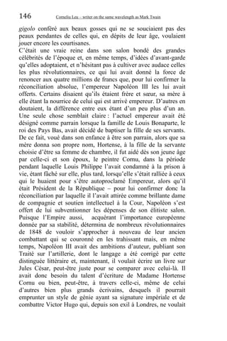 146 Corneliu Leu – writer on the same wavelength as Mark Twain
gigolo conféré aux beaux gosses qui ne se souciaient pas des
peaux pendantes de celles qui, en dépits de leur âge, voulaient
jouer encore les courtisanes.
C’était une vraie reine dans son salon bondé des grandes
célébrités de l’époque et, en même temps, d’idées d’avant-garde
qu’elles adoptaient, et n’hésitant pas à cultiver avec audace celles
les plus révolutionnaires, ce qui lui avait donné la force de
renoncer aux quatre millions de francs que, pour lui confirmer la
réconciliation absolue, l’empereur Napoléon III les lui avait
offerts. Certains disaient qu’ils étaient frère et sœur, sa mère à
elle étant la nourrice de celui qui est arrivé empereur. D’autres en
doutaient, la différence entre eux étant d’un peu plus d’un an.
Une seule chose semblait claire : l’actuel empereur avait été
désigné comme parrain lorsque la famille de Louis Bonaparte, le
roi des Pays Bas, avait décidé de baptiser la fille de ses servants.
De ce fait, voué dans son enfance à être son parrain, alors que sa
mère donna son propre nom, Hortense, à la fille de la servante
choisie d’être sa femme de chambre, il fut aidé dès son jeune âge
par celle-ci et son époux, le peintre Cornu, dans la période
pendant laquelle Louis Philippe l’avait condamné à la prison à
vie, étant fâché sur elle, plus tard, lorsqu’elle s’était ralliée à ceux
qui le huaient pour s’être autoproclamé Empereur, alors qu’il
était Président de la République – pour lui confirmer donc la
réconciliation par laquelle il l’avait attirée comme brillante dame
de compagnie et soutien intellectuel à la Cour, Napoléon s’est
offert de lui subventionner les dépenses de son élitiste salon.
Puisque l’Empire aussi, acquérant l’importance européenne
donnée par sa stabilité, détermina de nombreux révolutionnaires
de 1848 de vouloir s’approcher à nouveau de leur ancien
combattant qui se couronné en les trahissant mais, en même
temps, Napoléon III avait des ambitions d’auteur, publiant son
Traité sur l’artillerie, dont le langage a été corrigé par cette
distinguée littéraire et, maintenant, il voulait écrire un livre sur
Jules César, peut-être juste pour se comparer avec celui-là. Il
avait donc besoin du talent d’écriture de Madame Hortense
Cornu ou bien, peut-être, à travers celle-ci, même de celui
d’autres bien plus grands écrivains, desquels il pourrait
emprunter un style de génie ayant sa signature impériale et de
combattre Victor Hugo qui, depuis son exil à Londres, ne voulait
 