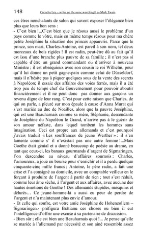 148 Corneliu Leu – writer on the same wavelength as Mark Twain
ces êtres nonchalants de salon qui savent exposer l’élégance bien
plus que leurs bon sens :
- C’est bien !...C’est bien que je résous aussi le problème d’un
pays comme le vôtre, mais en même temps résous pour ma chère
petite Joséphine la situation des princes appauvris. Parce que le
prince, son mari, Charles-Antoine, est pareil à son nom, tel deux
morceaux de bois rigides ! Il est radin, peut-être dû au fait qu’il
est issu d’une branche plus pauvre de sa famille ; il n’est pas si
capable d’être un grand commandant ou d’arriver à nouveau
Ministre ; il est obséquieux avec son cousin le roi Wilhelm, pour
qu’il lui donne un petit gagne-pain comme celui de Düsseldorf,
mais il n’hésite pas à piquer quelques sous de la vente des secrets
à Napoléon; il essaie des affaires des voies ferrés, mais il a été
trop peu de temps chef du Gouvernement pour pouvoir aboutir
financièrement et il ne peut donc pas donner aux garçons un
revenu digne de leur rang. C’est pour cette raison que Charles, de
qui on parle, a pleuré sur mon épaule à cause d’Anna Murat qui
s’est mariée au duc de Noailles, alors que la pauvre Joséphine,
qui est une Beauharnais comme sa mère, Stéphanie, descendante
de Joséphine du Napoléon le Grand, n’arrive pas à le guérir de
son amour néfaste, dans lequel tombent les hommes sans
imagination. Ceci est propre aux allemands et c’est pourquoi
j’avais traduit « Les souffrances de jeune Werther » : il s’en
lamente comme s’ il n’existait pas une autre femme !...Mais
Goethe était génial et a donné beaucoup de poésie au drame, en
tant que ceux-ci, les banaux gourmands d’argent de Sigmaringen,
l’on descendue au niveau d’affaires sournois : Charles,
l’amoureux, a joué en bourse pour s’enrichir et il a perdu quelque
cinquante-cinq mille francs ; Antoine, le père radin, a fait une
crise et l’a consigné au domicile, avec un comptable veilleur en le
forçant à produire de l’argent à partir de rien ; tout s’est réduit,
comme leur âme sèche, à l’argent et aux affaires, avec aucune des
hautes émotions de Goethe ! Des allemands stupides, mesquins et
délurés… Ce jeune-homme-là a aussi eu peur de perdre de
l’argent et n’a maintenant plus envie d’amour.
- Et celle qui soufre, est votre amie Joséphine de Hohenzollern –
Sigmaringen.- préfigura Brătianu ces choses ou bien il eut
l’intelligence d’offrir une excuse à sa partenaire de discussion.
- Bien sûr ; elle est bien une Beauharnais quoi !... Je pense qu’elle
se mariée à l’allemand par nécessité et son ainé ressemble assez
 