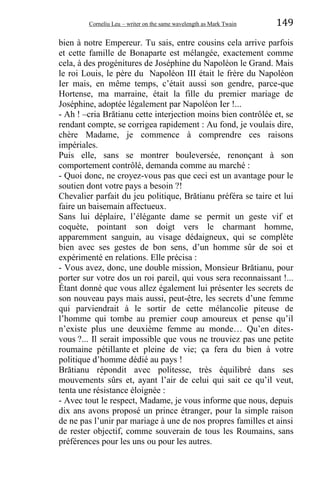 Corneliu Leu – writer on the same wavelength as Mark Twain 149
bien à notre Empereur. Tu sais, entre cousins cela arrive parfois
et cette famille de Bonaparte est mélangée, exactement comme
cela, à des progénitures de Joséphine du Napoléon le Grand. Mais
le roi Louis, le père du Napoléon III était le frère du Napoléon
Ier mais, en même temps, c’était aussi son gendre, parce-que
Hortense, ma marraine, était la fille du premier mariage de
Joséphine, adoptée légalement par Napoléon Ier !...
- Ah ! –cria Brătianu cette interjection moins bien contrôlée et, se
rendant compte, se corrigea rapidement : Au fond, je voulais dire,
chère Madame, je commence à comprendre ces raisons
impériales.
Puis elle, sans se montrer bouleversée, renonçant à son
comportement contrôlé, demanda comme au marché :
- Quoi donc, ne croyez-vous pas que ceci est un avantage pour le
soutien dont votre pays a besoin ?!
Chevalier parfait du jeu politique, Brătianu préféra se taire et lui
faire un baisemain affectueux.
Sans lui déplaire, l’élégante dame se permit un geste vif et
coquète, pointant son doigt vers le charmant homme,
apparemment sanguin, au visage dédaigneux, qui se complète
bien avec ses gestes de bon sens, d’un homme sûr de soi et
expérimenté en relations. Elle précisa :
- Vous avez, donc, une double mission, Monsieur Brătianu, pour
porter sur votre dos un roi pareil, qui vous sera reconnaissant !...
Étant donné que vous allez également lui présenter les secrets de
son nouveau pays mais aussi, peut-être, les secrets d’une femme
qui parviendrait à le sortir de cette mélancolie piteuse de
l’homme qui tombe au premier coup amoureux et pense qu’il
n’existe plus une deuxième femme au monde… Qu’en dites-
vous ?... Il serait impossible que vous ne trouviez pas une petite
roumaine pétillante et pleine de vie; ça fera du bien à votre
politique d’homme dédié au pays !
Brătianu répondit avec politesse, très équilibré dans ses
mouvements sûrs et, ayant l’air de celui qui sait ce qu’il veut,
tenta une résistance éloignée :
- Avec tout le respect, Madame, je vous informe que nous, depuis
dix ans avons proposé un prince étranger, pour la simple raison
de ne pas l’unir par mariage à une de nos propres familles et ainsi
de rester objectif, comme souverain de tous les Roumains, sans
préférences pour les uns ou pour les autres.
 