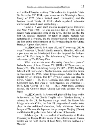 Corneliu Leu – writer on the same wavelength as Mark Twain 15
well within Ethiopian territory. This leads to the Abyssinia Crisis.
On December 29th
1934, Japan renounces the Washington Naval
Treaty of 1922 (which limited naval construction) and the
London Naval Treaty of 1930 (which regulated submarine
warfare and limited naval shipbuilding).
Corneliu, 3 years and 5 months, is a pure joy at Christmas
and New Year 1935! He was growing fast in 1935, and his
parents were discussing some of the news, like the fact that the
first US surgical operation for relief of angina pectoris was
performed in Cleveland, and the inventor Edwin Armstrong gave
the first public demonstration of FM broadcasting in the United
States, at Alpine, New Jersey.
In 1936 Corneliu is 4 years old, and 97 years ago (1839),
when Twain was 4, Twain's family moved to Hannibal, Missouri,
a port town on the Mississippi River that inspired the fictional
town of St. Petersburg in The Adventures of Tom Sawyer and
Adventures of Huckleberry Finn.
What new events were discussing Corneliu’s parents?
Probably some of these: Edward VIII (1894 – 1972) succeeds, on
January 20, 1936, British king George V (1865 – 1936), but King
Edward VIII marries Mrs. Wallis Simpson, and abdicates throne
on December 11, 1936. Italian troops occupy Addis Abeba, the
capital city of Ethiopia. The 11th
Olympic Games take place in
Berlin, August 1 – 16, 1936. Germany and Japan sign the anti-
Komintern pact. The Duke of York becomes, on December 11,
1936, King George VI (1895 – 1952). After many Japanese
attacks, the Chinese leader Chiang Kai-shek declares war on
Japan.
In 1937 Corneliu is 5 years old, plays all day long, while,
in the world, the first Charlie Chaplin talkie, "Modern Times," is
released in the US, the Japanese troops attack the Marco Polo
Bridge to invade China, the first US congressional session takes
place in air-conditioned chambers, Italy withdraws from the
League of Nations, the Japanese troops conquer Nanjing (China),
and Octavian Goga becomes Prime Minister of Romania.
Solzhenitsyn, 19, is a student of mathematics at Rostov
University in Russia. Rostov is one of the oldest towns in Russia,
located on the north shores of Lake Nero, 200 km northeast of
Moscow.
 