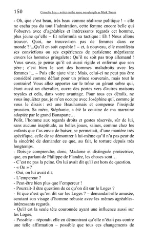 150 Corneliu Leu – writer on the same wavelength as Mark Twain
- Oh, que c’est beau, très beau comme réalisme politique ! – elle
ne cacha pas du tout l’admiration, cette femme encore belle qui
l’observa avec d’agréables et intéressants regards cet homme,
plus jeune qu’elle – Et reformula sa tactique : Eh ! Nous allons
trouver. Quoi, ne trouve-t-on pas de femmes dans ce
monde ?!...Qu’il en soit capable ! – et, à nouveau, elle manifesta
ses convictions ou ses expériences de parisienne méprisante
envers les hommes gringalets : Qu’il ne soit pas trop allemand !
Vous savez, je pense qu’il est aussi rigide et enfermé que son
père ; c’est bien le sort des hommes maladroits avec les
femmes !... – Puis elle ajute vite : Mais, celui-ci ne peut pas être
considéré comme défaut pour un prince souverain, mais tout le
contraire! Vous allez apporter sur le trône un gérant sobre qui,
étant aussi un chevalier, ouvre des portes vers d'autres maisons
royales et cela, dans votre avantage. Pour tous ces détails, ne
vous inquiétez pas, je m’en occupe avec Joséphine qui, comme je
vous le disais : est une Beauharnais et compense l’insipide
prussien. Sa mère, Stéphanie, a été la cousine de ma marraine
adoptée par le grand Bonaparte…
Polit, l’homme aux regards droits et gestes réservés, sûr de lui,
sans aucune inaptitude, au belles joues, saines, comme chez les
enfants que t’as envie de baiser, se permettait, d’une manière très
spécifique, celle de se démontrer à lui-même qu’il n’a pas peur de
la sincérité de demander ce que, au fait, le torture depuis très
longtemps.
- Dois-je comprendre, donc, Madame et distinguée protectrice,
que, en parlant de Philippe de Flandre, les choses sont…
- C’est ne pas la peine. On lui avait dit qu'il est hors de question.
- « On » ?
- Oui, on lui avait dit.
- L’empereur ?
- Peut-être bien plus que l’empereur !
- Pourrait-il être question de ce qu’on dit sur le Loges ?
- Et que c’est qu’on dit sur les Loges ? – demandait-elle amusée,
scrutant son visage d’homme robuste avec les mêmes agréables-
intéressants regards.
- Qu'il est la seule tête couronnée ayant une influence aussi sur
les Loges.
- Possible – répondit elle en démontrant qu’elle n’était pas contre
une telle affirmation – possible que tous ces changements de
 