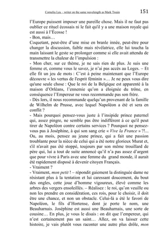 Corneliu Leu – writer on the same wavelength as Mark Twain 151
l’Europe puissent imposer une pareille chose. Mais il ne faut pas
oublier ce rituel écossais ni le fait qu'il y a une maison royale qui
est aussi à l’Écosse !
- Bon, mais…
Coquetant, peut-être d’une mise en branle innée, peut-être pour
changer la discussion, faible mais révélatrice, elle lui toucha la
main laissant le geste se prolonger comme si elle avait attendu de
transmettre la chaleur de l’impulsion :
- Mon cher, sur ce thème, je ne sais rien de plus. Je suis une
femme et, comme vous le savez, je n’ai pas accès au Loges. – Et
elle fit un jeu de mots : C’est à peine maintenant que l’Europe
découvre « les vertus de l'esprit féminin »… Je ne peux vous dire
qu'une seule chose : Que le roi de la Belgique est apparenté à la
maison d’Orléans, l’ennemie qu’on a éloignée du trône, en
conséquence l’Empereur ne vous recommande pas son frère.
- Dès lors, il nous recommande quelqu’un provenant de la famille
de Wilhelm de Prusse, avec lequel Napoléon a été et sera en
conflit ?
- Mais pourquoi pensez-vous juste à l’insipide prince paternel
qui, assez pingre, ne semble pas être indifférent à ce qu'il peut
tirer de Napoléon contre certains services ? Pourquoi ne pensez-
vous pas à Joséphine, à qui son sang crie « Vive la France » ?!...
Ou, au mois, pensez au jeune prince, qui a fait une passion
troublante pour la nièce de celui qui a été notre glorieux Murat et,
s'il n'avait pas été stoppé, toujours par son même trouillard de
père qui, lui a tout de suite annoncé qu’il n’a pas assez d’argent
que pour vivre à Paris avec une femme du grand monde, il aurait
été rapidement disposé à devenir citoyen Français.
- Vraiment ?
- Vraiment, mon petit ! – répondit gaiement la distinguée dame ne
résistant plus à la tentation et lui caressant doucement, du bout
des ongles, cette joue d’homme vigoureux, élevé comme les
arbres des vergers ensoleillés. – Réalisez : le roi, qu’on veuille ou
non les prendre en considération, ces rois, pour le choisir, il doit
être une chance, et non un obstacle. Celui-là a été le favori de
Napoléon, le fils d’Hortense, dont je porte le nom, une
Beauharnais. Joséphine est aussi une Beauharnais, une sorte de
cousine… En plus, je vous le disais : on dit que l’empereur, qui
n’est certainement pas un saint… Allez, on va laisser cette
histoire, je vais plutôt vous raconter une autre plus drôle, mon
 