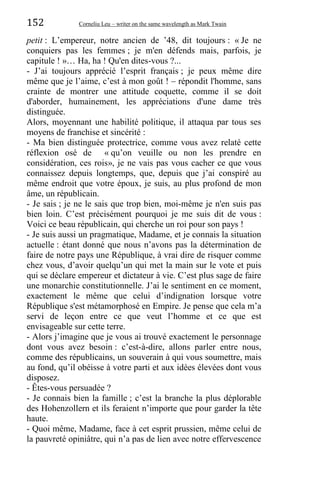 152 Corneliu Leu – writer on the same wavelength as Mark Twain
petit : L’empereur, notre ancien de ’48, dit toujours : « Je ne
conquiers pas les femmes ; je m'en défends mais, parfois, je
capitule ! »… Ha, ha ! Qu'en dites-vous ?...
- J’ai toujours apprécié l’esprit français ; je peux même dire
même que je l’aime, c’est à mon goût ! – répondit l'homme, sans
crainte de montrer une attitude coquette, comme il se doit
d'aborder, humainement, les appréciations d'une dame très
distinguée.
Alors, moyennant une habilité politique, il attaqua par tous ses
moyens de franchise et sincérité :
- Ma bien distinguée protectrice, comme vous avez relaté cette
réflexion osé de « qu’on veuille ou non les prendre en
considération, ces rois», je ne vais pas vous cacher ce que vous
connaissez depuis longtemps, que, depuis que j’ai conspiré au
même endroit que votre époux, je suis, au plus profond de mon
âme, un républicain.
- Je sais ; je ne le sais que trop bien, moi-même je n'en suis pas
bien loin. C’est précisément pourquoi je me suis dit de vous :
Voici ce beau républicain, qui cherche un roi pour son pays !
- Je suis aussi un pragmatique, Madame, et je connais la situation
actuelle : étant donné que nous n’avons pas la détermination de
faire de notre pays une République, à vrai dire de risquer comme
chez vous, d’avoir quelqu’un qui met la main sur le vote et puis
qui se déclare empereur et dictateur à vie. C’est plus sage de faire
une monarchie constitutionnelle. J’ai le sentiment en ce moment,
exactement le même que celui d’indignation lorsque votre
République s'est métamorphosé en Empire. Je pense que cela m’a
servi de leçon entre ce que veut l’homme et ce que est
envisageable sur cette terre.
- Alors j’imagine que je vous ai trouvé exactement le personnage
dont vous avez besoin : c’est-à-dire, allons parler entre nous,
comme des républicains, un souverain à qui vous soumettre, mais
au fond, qu’il obéisse à votre parti et aux idées élevées dont vous
disposez.
- Êtes-vous persuadée ?
- Je connais bien la famille ; c’est la branche la plus déplorable
des Hohenzollern et ils feraient n’importe que pour garder la tête
haute.
- Quoi même, Madame, face à cet esprit prussien, même celui de
la pauvreté opiniâtre, qui n’a pas de lien avec notre effervescence
 