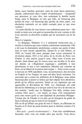 Corneliu Leu – writer on the same wavelength as Mark Twain 153
latine, aussi fauchée, peut-être, mais de toute façon généreuse,
chaude, enthousiaste dans l’esprit révolutionnaire – comparatif
aux prussiens, je veux dire, non seulement la famille royale
belge, mais la Belgique, en tant que telle, est beaucoup plus
proche de nous ; est beaucoup plus proche de notre esprit ; son
attestation nationale est un inédit exemple pour ce que nous
voulons !
- Je serais désolée de vous laisser vous enflammer pour rien – elle
tendit sa main avec son gant en mousseline de soie, comme si elle
avait caressée sa chevelure sculptée qui lui accentuait son air de
lion.
Mais il s’emporta :
- La Belgique, Madame, il y a seulement trente-cinq ans, a
résolut la situation que nous voulons solutionnée maintenant. Elle
a été sous la domination autrichienne, comme une partie d’entre
nous le reste encore aujourd’hui. Quand ils se sont libérés, en
1830, on l’aurait fait aussi, puisque nous avons commencé la
révolution depuis 1821 et les échos de la révolte de Paris vers
Charles X sont arrivés jusqu’à nous. Mais nous n’avons pas
aboutit, étant donné que les russes nous ont envahis et ils nous
ont donnés un « Règlement organique » semblable à leur
absolutisme et non à nos espérances libérales qui venaient de
Paris, où la liberté de la presse était exigée !... Nous avons essayé
à nouveau en 1848 cependant, vous, nos protecteurs, êtes devenus
un Empire et les Turques ne nous ont plus laissé actionner. Un
souverain qui a connu les ambitions de la Belgique, nous aidera
beaucoup plus à passer ce hiatus qui dure depuis trois décennies,
plutôt qu’un officier prussien, formé en ces régiments qui ont
agenouillés la Révolution de 1848. Les Allemands ont cédé
devant les Habsbourg et n’ont pas achevé leur rêve de devenir un
état unitaire ; tandis que La Belgique l'est déjà, comme nous
voulons l'être aussi !... Les miens, au pays, c'est certainement
pour cette raison qu'ils se sont dépêchés de proclamer Philippe :
Comme duc de Flandre il est plus qu’un bourgeon de gotha de
Saxe-Cobourg tel que le reste le roi Léopold !
Elle ne fit qu’affiner son geste de tout à l’heure, en effleurant les
boucles et le front du jeune homme pour le dorloter comme il le
mérite:
- Mon petit – grand révolutionnaire !... Vous êtes véritablement
fascinant, mais vous me rendez plus que navrée. Vous devez
 