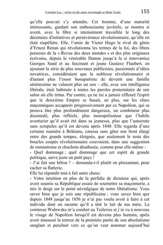 Corneliu Leu – writer on the same wavelength as Mark Twain 155
qu’elle pouvait s’y attendre. Cet homme, d’une maturité
intéressante, gardant son enthousiasme juvénile, se montra si
averti, avec la fibre si intensément travaillée le long des
décennies d'initiatives et persévérance révolutionnaire, qu’elle en
était stupéfaite. Elle, l’amie de Victor Hugo le rival de génie
d’Ernest Renan qui révolutionna les termes de la foi, des libres
penseurs de la « Revue des deux mondes » et des plus originaux
écrivains, depuis le vénérable Dumas jusqu’à la si innovatrice
Georges Sand et au fascinant et jeune Gustave Flaubert, en
ajoutant la série de plus nouveaux publicistes, passionnés d’idées
novatrices, considéraient que la noblesse révolutionnaire et
d'autant plus l’essor bonapartiste de devenir une famille
sérénissime ne valaient plus un sou – elle, avec son intelligence
libérale, était habituée à toutes les paroles protestataire de son
salon où elle trôna. Par contre, ça ne lui a jamais effleuré l'esprit
que le deuxième Empire se basait, en plus, sur les rênes
maçonniques accaparés progressivement par ce Napoléon, qui se
prouva être plus profondément dangereux, un combineur plus
dissimulé, plus réfléchi, plus monopolisateur que l’habile
aventurier qu’il avait été dans sa jeunesse, plus que l’autocrate
sans scrupules qu’il est devenu après 1848. Elle regarda d’une
certaine manière à Brătianu, caressa sans gêne son front élargi
entre des grands tempes, éloignés, que seulement le reste des
boucles coupés révolutionnaire couvraient, dans une suggestion
de romantisme et chuchota désabusée, comme pour elle-même :
- Quel dommage ; quel dommage que cet esprit de grande
politique, serve juste un petit pays !
- J’ai fait une bêtise ? – demanda-t-il plutôt en plaisantant, pour
cacher sa flatterie.
Elle lui répondit tout à fait autre chose:
- Votre intuition en plus de la perfidie de dictateur qui, après
avoir soumis sa République essaie de soumettre sa maçonnerie, a
mis le doigt sur le point névralgique de notre libéralisme. Vous
savez bien que je suis une républicaine ; vous savez bien que
depuis 1848 jusqu’au 1856 je n’ai pas voulu avoir à faire à cet
individu dont on raconte qu’il a tété le lait de ma mère. La
comtesse Walewska m’a conduit au Tuileries et j’ai vu à nouveau
le visage de Napoléon lorsqu'il est devenu plus humain, après
avoir émoussé la terreur de la première partie de son absolutisme
sanglant et penchait vers ce qu’on veut nommer aujourd’hui
 