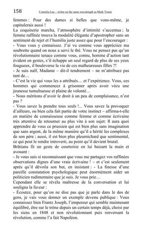 158 Corneliu Leu – writer on the same wavelength as Mark Twain
femmes : Pour des dames si belles que vous-même, je
capitulerais aussi !
La coquinerie marcha, l’atmosphère d’intimité s’accentua ; la
femme raffinée trouva la modalité élégante d’apostropher sans un
sentiment de rejet et l’humilia juste assez que pour l’encourager :
- Vous vous y connaissez. J’ai vu comme vous appréciiez ma
soubrette quand on nous a servi le thé. Vous ne pensez pas qu’un
révolutionnaire tenace comme vous, connu, homme d’action tant
évident en gestes, s’il échappe un seul regard de plus de ses yeux
fougueux, il bouleverse la vie de ces malheureuses filles ?!
- Je suis naïf, Madame – dit-il tendrement – ne m’attribuez pas
tant de…
- C‘est la vie qui vous les a attribués… et l’expérience. Vous, ces
hommes qui commencez à grisonner après avoir vécu une
jeunesse tumultueuse et plaine de volonté…
- Nous méritons d’avoir le droit à un peu de complaisance, n’est
pas ?
- Vous savez la prendre tous seuls !... Vous savez la provoquer
d’ailleurs, ou bien cela fait partie de votre instinct – affirma-t-elle
en matière de connaisseuse comme femme et comme écrivaine
très attentive de retourner au plus vite à son sujet: Il aura quoi
apprendre de vous ce prussien qui est bien plus sans imagination
que sans argent, de la même manière qu’il a hérité les complexes
de son père ; aussi, il est bien plus pleurnichard que sentimental,
ce qui peut le rendre introverti, au point qu’il devient brutal.
Brătianu fit un geste de courtoisie en lui baisant la main et
avouant :
- Je vous suis si reconnaissant que vous me partagez vos raffinées
observations dignes d’une vraie écrivaine ! – et c’est seulement
après qu’il dévoila son but, en insistant : - La finesse d’une
pareille constatation psychologique peut énormément aider un
politicien rudimentaire que je suis. Je vous prie…
Cependant elle se révéla maîtresse de la conversation et lui
souligna la faveur :
- Écoutez, pour qu’on ne dise pas que je parle dans le dos de
gens, je vais vous donner un exemple devenu publique : Vous
connaissez bien Frantz Joseph, l’empereur qui semble maintenant
équilibré, être sur le trône depuis un certain temps déjà, choisi par
les siens en 1848 et non révolutionnant puis renversant la
révolution, comme l’a fait Napoléon.
 