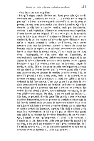 Corneliu Leu – writer on the same wavelength as Mark Twain 159
- Nous le savons tous trop bien.
- Puisqu’il règne depuis dix-huit ans. Juste pour cela. Qui est-il,
comment est-il, personne ne le sait !... Le monde ne se rappelle
plus qu’il a été un immature quand sa mère l’a mis sur le trône en
promettant une autre constitution aux révolutionnaires. Qu’elle a
donnée, qu’elle leur a aussitôt reprise, mais pas brutalement,
comme l’a fait Napoléon. Néanmoins, contrairement à Napoléon,
Frantz Joseph est un guignol. S’il n’y avait pas eu le scandale
avec la folie de sa femme, l’impératrice Élisabeth, Sissi de son
diminutif, de qui on raconte qu’elle a des accès délirantes, mais
qu’on a promu comme la vedette de l’Europe, celle qu’on
retrouve dans tous les journaux comme la beauté de toutes les
beautés royales et impériales et celle qui, avec toutes ses toilettes,
lance la mode dans le monde entier, s’il n’y avait pas eu toute
cette loufoquerie, on n’en aurait rien su. Cependant, en
déclenchant le scandale, cette vérité concernant la stupidité de ces
zigues de nobles allemands a éclaté : car la femme qu’on suppose
heureuse et que l’on retrouve dans tous les journaux lançant la
mode, est folle. Elle est devenue instable psychiquement à cause
de cet abruti de Frantz Joseph qui l’a violée quand elle n’avait
que quatorze ans, en ignorant la manière de caresser une fille. Sa
mère l’a poussé à s’unir à une autre, mais lui, le balourd, en se
sachant empereur qui commande, a sauté sur celle-là et lui a
ordonné de lui faire amour. C’est tout ce qu’il a eu dans la tête,
alors que sa mère l’avait mis sur le trône ; ou bien c’est justement
cette raison qui l’a persuadé que tout s’obtient en donnant des
ordres. Il avait abusé d’elle et, pour dissimuler le scandale, ils ont
vite célébré leurs noces. De plus, ils ont eu aussi des enfants !...
Dès lors, on pourrait dire de cette fille qu’elle a eue le bonheur
d’arriver impératrice, tous les peintres se dépêchant davantage de
lui faire le portrait en la déclarant la beauté du monde. Mais voila
qu’aujourd’hui, lorsqu’elle este devenue célèbre par sa splendeur
et vedette de tous les journaux, la petite fille violé a culbuté ; elle
manifeste ouvertement sa folie et n’a pas un délice plus grand
que celui de se moquer des frivolités impériaux de son violateur.
Qui, l’abruti, en tant qu’empereur, s’il avait su la caresser, il
l’aurait eu à vie. Seulement voila que cet imbécile grandi à la
caserne, a cru qu’il est empereur et qu’il peut commander. Et il
l’a brisée pour la vie. C’est ce qui arrive quand on ne sait pas se
conduire avec les femmes !... Vous avez compris ?
 