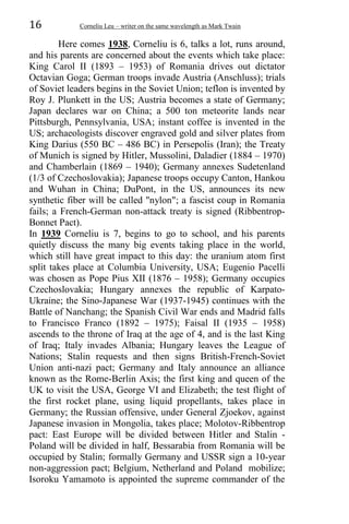 16 Corneliu Leu – writer on the same wavelength as Mark Twain
Here comes 1938, Corneliu is 6, talks a lot, runs around,
and his parents are concerned about the events which take place:
King Carol II (1893 – 1953) of Romania drives out dictator
Octavian Goga; German troops invade Austria (Anschluss); trials
of Soviet leaders begins in the Soviet Union; teflon is invented by
Roy J. Plunkett in the US; Austria becomes a state of Germany;
Japan declares war on China; a 500 ton meteorite lands near
Pittsburgh, Pennsylvania, USA; instant coffee is invented in the
US; archaeologists discover engraved gold and silver plates from
King Darius (550 BC – 486 BC) in Persepolis (Iran); the Treaty
of Munich is signed by Hitler, Mussolini, Daladier (1884 – 1970)
and Chamberlain (1869 – 1940); Germany annexes Sudetenland
(1/3 of Czechoslovakia); Japanese troops occupy Canton, Hankou
and Wuhan in China; DuPont, in the US, announces its new
synthetic fiber will be called "nylon"; a fascist coup in Romania
fails; a French-German non-attack treaty is signed (Ribbentrop-
Bonnet Pact).
In 1939 Corneliu is 7, begins to go to school, and his parents
quietly discuss the many big events taking place in the world,
which still have great impact to this day: the uranium atom first
split takes place at Columbia University, USA; Eugenio Pacelli
was chosen as Pope Pius XII (1876 – 1958); Germany occupies
Czechoslovakia; Hungary annexes the republic of Karpato-
Ukraine; the Sino-Japanese War (1937-1945) continues with the
Battle of Nanchang; the Spanish Civil War ends and Madrid falls
to Francisco Franco (1892 – 1975); Faisal II (1935 – 1958)
ascends to the throne of Iraq at the age of 4, and is the last King
of Iraq; Italy invades Albania; Hungary leaves the League of
Nations; Stalin requests and then signs British-French-Soviet
Union anti-nazi pact; Germany and Italy announce an alliance
known as the Rome-Berlin Axis; the first king and queen of the
UK to visit the USA, George VI and Elizabeth; the test flight of
the first rocket plane, using liquid propellants, takes place in
Germany; the Russian offensive, under General Zjoekov, against
Japanese invasion in Mongolia, takes place; Molotov-Ribbentrop
pact: East Europe will be divided between Hitler and Stalin -
Poland will be divided in half, Bessarabia from Romania will be
occupied by Stalin; formally Germany and USSR sign a 10-year
non-aggression pact; Belgium, Netherland and Poland mobilize;
Isoroku Yamamoto is appointed the supreme commander of the
 