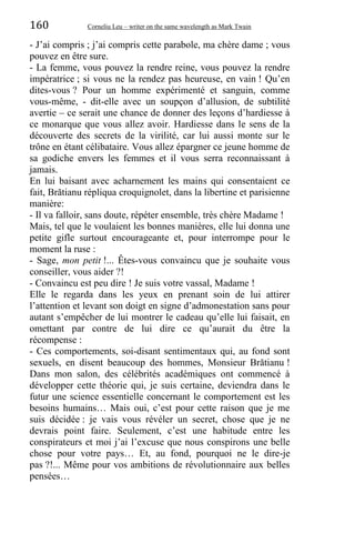 160 Corneliu Leu – writer on the same wavelength as Mark Twain
- J’ai compris ; j’ai compris cette parabole, ma chère dame ; vous
pouvez en être sure.
- La femme, vous pouvez la rendre reine, vous pouvez la rendre
impératrice ; si vous ne la rendez pas heureuse, en vain ! Qu’en
dites-vous ? Pour un homme expérimenté et sanguin, comme
vous-même, - dit-elle avec un soupçon d’allusion, de subtilité
avertie – ce serait une chance de donner des leçons d’hardiesse à
ce monarque que vous allez avoir. Hardiesse dans le sens de la
découverte des secrets de la virilité, car lui aussi monte sur le
trône en étant célibataire. Vous allez épargner ce jeune homme de
sa godiche envers les femmes et il vous serra reconnaissant à
jamais.
En lui baisant avec acharnement les mains qui consentaient ce
fait, Brătianu répliqua croquignolet, dans la libertine et parisienne
manière:
- Il va falloir, sans doute, répéter ensemble, très chère Madame !
Mais, tel que le voulaient les bonnes manières, elle lui donna une
petite gifle surtout encourageante et, pour interrompe pour le
moment la ruse :
- Sage, mon petit !... Êtes-vous convaincu que je souhaite vous
conseiller, vous aider ?!
- Convaincu est peu dire ! Je suis votre vassal, Madame !
Elle le regarda dans les yeux en prenant soin de lui attirer
l’attention et levant son doigt en signe d’admonestation sans pour
autant s’empêcher de lui montrer le cadeau qu’elle lui faisait, en
omettant par contre de lui dire ce qu’aurait du être la
récompense :
- Ces comportements, soi-disant sentimentaux qui, au fond sont
sexuels, en disent beaucoup des hommes, Monsieur Brătianu !
Dans mon salon, des célébrités académiques ont commencé à
développer cette théorie qui, je suis certaine, deviendra dans le
futur une science essentielle concernant le comportement est les
besoins humains… Mais oui, c’est pour cette raison que je me
suis décidée : je vais vous révéler un secret, chose que je ne
devrais point faire. Seulement, c’est une habitude entre les
conspirateurs et moi j’ai l’excuse que nous conspirons une belle
chose pour votre pays… Et, au fond, pourquoi ne le dire-je
pas ?!... Même pour vos ambitions de révolutionnaire aux belles
pensées…
 