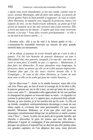 162 Corneliu Leu – writer on the same wavelength as Mark Twain
« Après vous avoir abandonnée, je me suis rendu, comme vous le
savez, avenue Montaigne, afin de faire mes adieux. La pensée de
devoir quitter Paris m’était pénible à supporter. Je vous ai relaté,
chère Hortense, la manière avec laquelle la princesse Anna s’est
séparée de moi, en me bouleversant tellement, au point qu’il fut
arrivé un moment où je me suis retrouvé tout à fait renversé. Elle
a serré ma main en me disant : J’espère que nous nous reverrons
bientôt, n’est pas ? Vous allez revenir prochainement – et elle a
eu du mal à me laisser partir… »
- Écoutez cela : elle a eu du mal à le laisser partir et lui… -
s’amusaient-ils ensemble trouvant un moyen de plus grande
intimité dans cet amusement.
« M’en allant, je pansais la revoir bientôt afin de s’unir à elle à
jamais. J’ai été très heureux de pouvoir demeurer un jour à
Düsseldorf chez mes parents, auxquels j’ai tout dit : ma mère est
ravie et mon père, il semble ne pas s’y opposer… Maintenant, il
faut faire les démarches. Si nous attendons trop longtemps, la
princesse Anna va penser qu’elle ne m’a fait aucune impression,
d’autant plus que j’ai été assez réservé devant elle à la
Compiègne… Je vous ai dit, chère Hortense, je l’aime de tout
mon cœur et elle est la seule qui peut me rendre heureux. »
- Qu’en dites-vous ? : Anna va le rendre heureux, mais elle n’en
sait rien. Parce que, au lieu d’avoir le courage de le lui dire à elle,
le pauvre garçon sot, me le dit à moi, en tant qu’amie de sa mère ;
avez-vous saisi !? – demanda-t-elle approchant de lui son parfum
et changeant les papiers se trouvant dans sa main – et regardez ici
comme le prince-père ne s’y oppose pas, ce prussien bien calculé.
Encore, je suis sincère, je te les montre tels qu’ils sont : Le fils est
un timide, complexé sentimentalement davantage à cause de son
obtus esprit et s’avérant être sans personnalité. Ce que, soyez
attentif, Monsieur Brătianu, ce n’est pas plus mal pour un
monarque constitutionnel dirigé par un politicien si malin comme
vous l’êtes !... Aussi, le père est un paria de la grande famille, qui
cherche à décrocher le gros lot mieux que son fils afin de
débourser l’argent en compagnie d’une parisienne prétentieuse ;
puisque ces princes d’aujourd’hui ne doivent pas être perdus dans
ces grandes capitales où l’on dépense des sous, mais doivent
 