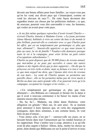 Corneliu Leu – writer on the same wavelength as Mark Twain 163
devenir une bonne affaire pour leurs familles ; ne voyez-vous pas
qu’on les vend, aux divers pays qui s’émancipent, comme on
vend les chevaux de race ?!... De cette façon devraient être
regardées toutes ces choses par les politiciens réalistes ; ce que,
de nouveau, pourrait vous être convenable à vous, les hommes,
qui voulez un avenir pour votre pays.
« Je me fais même quelques reproches d’avoir écouté Charles » -
écrivait Charles Antoine à Madame Cornu. « La jeune personne
(Anna Murat), habituée à vivre au centre du luxe et du monde le
plus brillant, pourrait-elle se contenter avec ce que Charles peut
lui offrir, qui est un tempérament pur germanique et, plus que
tout, allemand ?... Saurait-elle apprécier ce que nous tenons le
plus au cœur, la vie de famille ? Voudra-t-elle demeurer presque
toute la vie à la campagne, pour créer là-bas un petit centre
d’occupations subordonnées ?...
Charles ne peut disposer que de 50 000 francs de revenu annuel,
que moi-même je ne peux pas accroître à cause des autres
enfants et des impôts élevés que je dois supporter… On dit que la
princesse est très riche et dotée, mais sa fortune n’a rien à voir à
ce que mon orgueil me dicte, que l’épouse doit vivre de revenus
de son mari… La rente de Charles jamais ne permettra une
pareille chose ; elle ne lui permettra même pas de vivre marié à
Berlin ou dans une autre grande ville, il ne pourrait vivre qu’à la
campagne, exceptant les voyages et les visites… »
- « Un tempérament pur germanique et, plus que tout,
allemand » - cita Brătianu en s’amusant et faisant rire la dame à
qui il avait à nouveau commencé à lui baiser les mains d’une
manière encore plus intime.
- Ha, ha, ha !... Madame, ma chère dame Hortense, votre
allégation est géniale ! Mais oui, ils sont ainsi : Ils se marient
pour annoncer à leurs épouses que, en vertu des engagements
conjugaux, dans deux semaines, à une certaine heure, ils vont
faire un peu d’amour…
- Vous aimez cela, n’est pas ? – caressa-t-elle ses joues, en se
laissant bercée dans tout l’amusement qui les rendait heureux et
les rapprochait. Pour s’arrêter tout à coup, attentive à ce qu’elle
avait de plus urgent à fialiser: Allons, donc, mettre les choses au
point, étant donné que Bǎlǎceanu est sur le point d’arriver et nous
 