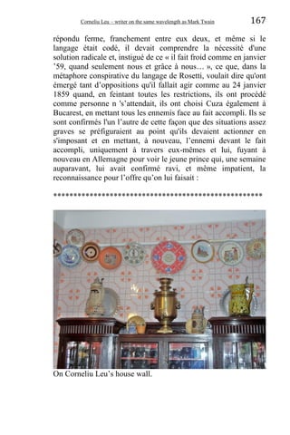 Corneliu Leu – writer on the same wavelength as Mark Twain 167
répondu ferme, franchement entre eux deux, et même si le
langage était codé, il devait comprendre la nécessité d'une
solution radicale et, instigué de ce « il fait froid comme en janvier
’59, quand seulement nous et grâce à nous… », ce que, dans la
métaphore conspirative du langage de Rosetti, voulait dire qu'ont
émergé tant d’oppositions qu'il fallait agir comme au 24 janvier
1859 quand, en feintant toutes les restrictions, ils ont procédé
comme personne n 's’attendait, ils ont choisi Cuza également à
Bucarest, en mettant tous les ennemis face au fait accompli. Ils se
sont confirmés l'un l’autre de cette façon que des situations assez
graves se préfiguraient au point qu'ils devaient actionner en
s'imposant et en mettant, à nouveau, l’ennemi devant le fait
accompli, uniquement à travers eux-mêmes et lui, fuyant à
nouveau en Allemagne pour voir le jeune prince qui, une semaine
auparavant, lui avait confirmé ravi, et même impatient, la
reconnaissance pour l’offre qu’on lui faisait :
****************************************************
On Corneliu Leu’s house wall.
 