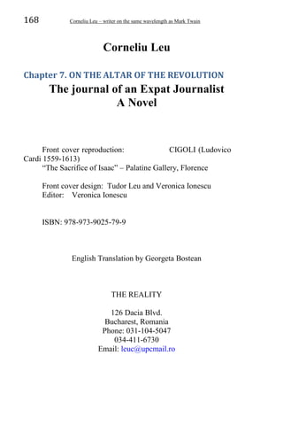 168 Corneliu Leu – writer on the same wavelength as Mark Twain
Corneliu Leu
Chapter 7. ON THE ALTAR OF THE REVOLUTION
The journal of an Expat Journalist
A Novel
Front cover reproduction: CIGOLI (Ludovico
Cardi 1559-1613)
“The Sacrifice of Isaac” – Palatine Gallery, Florence
Front cover design: Tudor Leu and Veronica Ionescu
Editor: Veronica Ionescu
ISBN: 978-973-9025-79-9
English Translation by Georgeta Bostean
THE REALITY
126 Dacia Blvd.
Bucharest, Romania
Phone: 031-104-5047
034-411-6730
Email: leuc@upcmail.ro
 