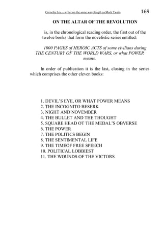 Corneliu Leu – writer on the same wavelength as Mark Twain 169
ON THE ALTAR OF THE REVOLUTION
is, in the chronological reading order, the first out of the
twelve books that form the novelistic series entitled:
1000 PAGES of HEROIC ACTS of some civilians during
THE CENTURY OF THE WORLD WARS, or what POWER
means.
In order of publication it is the last, closing in the series
which comprises the other eleven books:
1. DEVIL’S EYE, OR WHAT POWER MEANS
2. THE INCOGNITO BESERK
3. NIGHT AND NOVEMBER
4. THE BULLET AND THE THOUGHT
5. SQUARE HEAD OT THE MEDAL’S OBVERSE
6. THE POWER
7. THE POLITICS BEGIN
8. THE SENTIMENTAL LIFE
9. THE TIMEOF FREE SPEECH
10. POLITICAL LOBBIEST
11. THE WOUNDS OF THE VICTORS
 