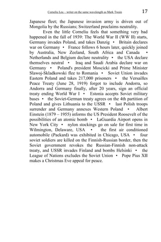Corneliu Leu – writer on the same wavelength as Mark Twain 17
Japanese fleet; the Japanese invasion army is driven out of
Mongolia by the Russians; Switzerland proclaims neutrality.
Even the little Corneliu feels that something very bad
happened in the fall of 1939: The World War II (WW II) starts,
Germany invades Poland, and takes Danzig • Britain declares
war on Germany • France follows 6 hours later, quickly joined
by Australia, New Zeeland, South Africa and Canada •
Netherlands and Belgium declare neutrality • the USA declare
themselves neutral • Iraq and Saudi Arabia declare war on
Germany • Poland's president Moscicki and Prime Minister
Slawoj-Skladkowski flee to Romania • Soviet Union invades
Eastern Poland and takes 217,000 prisoners • the Versailles
Peace Treaty (June 28, 1919) forgot to include Andorra, so
Andorra and Germany finally, after 20 years, sign an official
treaty ending World War I • Estonia accepts Soviet military
bases • the Soviet-German treaty agrees on the 4th partition of
Poland and gives Lithuania to the USSR • last Polish troops
surrender and Germany annexes Western Poland • Albert
Einstein (1879 – 1955) informs the US President Roosevelt of the
possibilities of an atomic bomb • LaGuardia Airport opens in
New York City • nylon stockings go on sale for first time in
Wilmington, Delaware, USA • the first air conditioned
automobile (Packard) was exhibited in Chicago, USA • four
soviet soldiers are killed on the Finnish-Russian border, then the
Soviet government revokes the Russian-Finnish non-attack
treaty, and USSR invades Finland and bombs Helsinki • the
League of Nations excludes the Soviet Union • Pope Pius XII
makes a Christmas Eve appeal for peace.
 