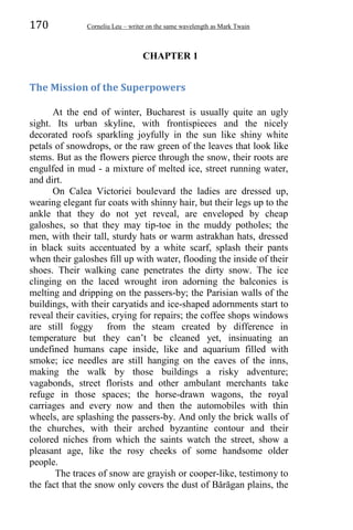 170 Corneliu Leu – writer on the same wavelength as Mark Twain
CHAPTER 1
The Mission of the Superpowers
At the end of winter, Bucharest is usually quite an ugly
sight. Its urban skyline, with frontispieces and the nicely
decorated roofs sparkling joyfully in the sun like shiny white
petals of snowdrops, or the raw green of the leaves that look like
stems. But as the flowers pierce through the snow, their roots are
engulfed in mud - a mixture of melted ice, street running water,
and dirt.
On Calea Victoriei boulevard the ladies are dressed up,
wearing elegant fur coats with shinny hair, but their legs up to the
ankle that they do not yet reveal, are enveloped by cheap
galoshes, so that they may tip-toe in the muddy potholes; the
men, with their tall, sturdy hats or warm astrakhan hats, dressed
in black suits accentuated by a white scarf, splash their pants
when their galoshes fill up with water, flooding the inside of their
shoes. Their walking cane penetrates the dirty snow. The ice
clinging on the laced wrought iron adorning the balconies is
melting and dripping on the passers-by; the Parisian walls of the
buildings, with their caryatids and ice-shaped adornments start to
reveal their cavities, crying for repairs; the coffee shops windows
are still foggy from the steam created by difference in
temperature but they can’t be cleaned yet, insinuating an
undefined humans cape inside, like and aquarium filled with
smoke; ice needles are still hanging on the eaves of the inns,
making the walk by those buildings a risky adventure;
vagabonds, street florists and other ambulant merchants take
refuge in those spaces; the horse-drawn wagons, the royal
carriages and every now and then the automobiles with thin
wheels, are splashing the passers-by. And only the brick walls of
the churches, with their arched byzantine contour and their
colored niches from which the saints watch the street, show a
pleasant age, like the rosy cheeks of some handsome older
people.
The traces of snow are grayish or cooper-like, testimony to
the fact that the snow only covers the dust of Bărăgan plains, the
 